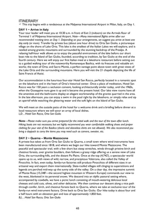 48
ITINERARY
This trip begins with a rendezvous at the Malpensa International Airport in Milan, Italy, on Day 1.
DAY 1 ~ Arrive in Italy
Your tour leader will meet you at 10:30 a.m. in front of Exit 2 (indoors) on the Arrivals floor of
Terminal 1 of Malpensa International Airport. Note—Many international flights arrive after our
recommended meeting time on Day 1. Depending on your arrangements, we suggest you arrive at least one
day early (or more). Transfer by private bus (about one hour drive) to Orta San Giulio, a picturesque
village on the shore of Lake Orta. This lake is the smallest of the Italian Lakes we will explore, and is
nestled among granitic mountains and surrounded by the stunning backdrop of the Prealps. A
relaxing half-hour walk allows us to enjoy the peaceful environment of the lake before our short
boat ride to the Island of San Giulio, founded, according to tradition, by San Giulio at the end of the
fourth century. Here we will enjoy our first Italian meal at a lakeshore restaurant before setting out
to a guided walking tour of the noteworthy Romanesque Basilica, with its frescoes and valuable art
works; the town of Orta; and Sacro Monte, a perfect vantage point above town with great views of
the Lake Orta and the surrounding mountains. Here you will visit the 21 chapels depicting the life of
Saint Francis of Assisi.
Our accommodation is the luxurious four-star Hotel San Rocco, perfectly located in a romantic spot
on the lakeshore and in the heart of Orta’s historical center. Once a place of meditation, Hotel San
Rocco was for 150 years a seclusion convent, looking architecturally similar today, until the 1960s,
when the Giuseppine nuns gave it up and it became the present hotel. Our lake view rooms have all
the amenities and the bathrooms display an elegant workmanship of the granite quarried in the area.
In the late afternoon, you can enjoy a swim in the pool right by the lakeshore, or simply relax and sip
an aperitif while watching the glittering water and the soft light on the Island of San Giulio.
We will meet on the outside patio of the hotel for a welcome drink and a briefing before dinner at a
local restaurant where we will savor an array of local dishes.
L,D…Hotel San Rocco, Orta San Giulio
Note—Please make sure you arrive prepared for the initial walk and the tour of the town after lunch.
Hiking boots are not necessary but we highly recommend you wear comfortable walking shoes and proper
clothing for your visit of the Basilica (shorts and sleeveless shirts are not allowed). We also recommend you
bring a daypack to carry the items you may need such as camera, sweater, etc.
DAY 2 ~ Quarna – Monte Mazzocone
A private bus takes us from Orta San Giulio to Quarna, a small town where wind instruments have
been manufactured since 1818, and where we begin our hike toward Monte Mazzocone. The
peaceful and spectacular trail, with a few short but steep stretches, winds through pristine birch and
chestnut forests, over granite boulders, then follows a grassy ridge offering us a serene view of Lake
Orta, the surrounding hills, and the distant Po Plains. Once at the top (4,742'), a spectacular world
opens up to us, with views of wild, narrow, and precipitous Valstrona, also called the Valley of
Pinocchio. In fact, even today, family-run factories still produce Pinocchios of different sizes in an
artisanal way and export them internationally. Slate-roofed villages still clinging to superstitions and
legends are perched mid-way up the sunny side of the valley. On a clear day, the impressive summit
of Monte Rosa (15,348'—the second highest mountain in Western Europe) commands our view to
the west, blanketed in its perennial snows. We descend into an idyllic pastoral setting where,
accompanied by cowbells, we have a picnic lunch consisting of mouth-watering delicious local
cheeses and cold cuts, olives, and other delicacies. We then continue our descent along a nice path
through conifer, birch, and chestnut forests back to Quarna, where we take an exclusive tour of the
family-run wind instrument factory. Drive back to Orta San Giulio. Our hike today is about four and
a half hours with an elevation gain and loss of approximately 1,850 feet.
B,L…Hotel San Rocco, Orta San Giulio
 