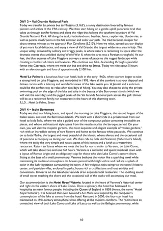 49
DAY 3 ~ Val Grande National Park
Today we transfer by private bus to Miazzina (3,165'), a sunny destination favored by famous
painters and artists of the 19th century. We then start hiking on a gentle uphill panoramic trail that
takes us through conifer forests and along the ridge that follows the southern boundary of Val
Grande National Park. All along the trail, rhododendrons, heather, ferns, raspberries, blueberries, as
well as porcini mushrooms in the fall, contour and color our path. The trail becomes steeper for
about twenty minutes as we approach Pian Cavallone (5,210'). Here we relax, spread out our display
of yet more local delicacies, and enjoy a view of Val Grande, the largest wilderness area in Italy. This
unique valley, crowned by solitary and craggy peaks, is where nature is reclaiming its space after the
dramatic events that unfolded during World War II, when the area was a Partisan stronghold. At our
feet, the blue expanse of Lake Maggiore conveys a sense of peace to this rugged landscape while
creating a contrast of colors and textures. We continue our hike, descending through a peaceful
forest into Caprezzo, where we meet our bus and drive to Stresa. Today we hike about 5 hours
with an elevation gain and loss of approximately 2,100 feet.
Hotel La Palma is a luxurious four-star hotel, built in the early 1960s, when tourism began to take
a strong hold on Lake Maggiore, and remodeled in 1995. Here all the comfort is at your disposal and
deluxe rooms with a balcony and wonderful views of the lake awaits you. A Jacuzzi and a solarium
could be the perfect way to relax after two days of hiking. You may also choose to sit by the private
swimming pool on the edge of the lake and take in the beauty of the Borromeo Islands (which we
will visit the next day) and the jagged peaks of the Val Grande National park across the gulf. Dinner
will be at a renowned family-run restaurant in the heart of this charming town.
B,L,D…Hotel La Palma, Stresa
DAY 4 ~ Isole Borromeo
Today we shed our hiking boots, and spend the morning on Lake Maggiore, the second largest of the
Italian Lakes, and visit the Borromeo Islands. We start with a short ride in a private boat from our
hotel to Isola Bella, where we take a guided tour of the sumptuous palace containing invaluable art
pieces, and whose architectural style spans from the neoclassical to the baroque period. On your
own, you will visit the majestic gardens, the most exquisite and elegant example of “Italian gardens,”
rich with an incredible variety of rare flowers and home to the famous white peacocks. We continue
on to Isola Madre, the largest and most peaceful of the islands, where silence and the occasional call
of peacocks accompany us during our visit. We then ride to Isola dei Pescatori (Fishermen’s Island),
where we enjoy the very simple and rustic aspect of this hamlet and a lunch at a waterfront
restaurant. Return to Stresa where we meet the bus for our transfer to Varenna, on Lake Como,
which will take about two and one half hours. Varenna is a romantic and quaint medieval town with
a layout of Roman origin and an obligatory stop for those who visit Lake Como’s eastern shore.
Sitting at the base of a small promontory, Varenna beckons the visitor like a sparkling jewel while
maintaining its medieval atmosphere. Its houses painted with bright ochre and red are a splash of
color in the lush vegetation surrounding the town. A few religious sites comprise the town’s historic
center, and patrician villas, enclosed in parks, house rich art collections and host exhibits and
conventions. Dinner is on the lakeshore veranda of an exquisite local restaurant. The soothing sound
of small waves reaching the shore and the occasional call of the ducks will accompany our meal.
Our accommodation is the Hotel Royal Victoria, located in the heart of Varenna’s historical center
and right on the eastern shore of Lake Como. Once a spinnery, the hotel has bestowed its
hospitality to many famous people, including the Queen of England in 1838 (hence, the name “Hotel
Royal Victoria”). It is believed that even Gounod’s Ave Maria was inspired by the composer’s
contemplation of the lake at sunset from the hotel. Restored in 2000, the four-star hotel has
maintained its 19th-century atmosphere while offering all the modern comforts. The rooms have an
unmatched view of both Lake Como and Lake of Lecco as well as the Bellagio promontory, while
 