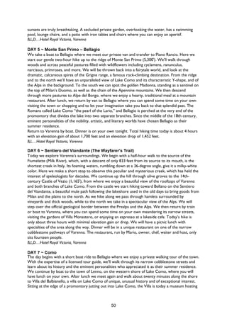 50
sunsets are truly breathtaking. A secluded private garden, overlooking the water, has a swimming
pool, lounge chairs, and a patio with iron tables and chairs where you can enjoy an aperitif.
B,L,D…Hotel Royal Victoria, Varenna
DAY 5 ~ Monte San Primo – Bellagio
We take a boat to Bellagio where we meet our private van and transfer to Piano Rancio. Here we
start our gentle two-hour hike up to the ridge of Monte San Primo (5,300'). We’ll walk through
woods and across peaceful pastures filled with wildflowers including cyclamens, ranunculus,
narcissus, primroses, and more. We will be thrown back into a fairytale world, and look at the
dramatic, calcareous spires of the Grigne range, a famous rock-climbing destination. From the ridge
and to the north we’ll have an unparalleled view of Lake Como and its characteristic Y-shape, and of
the Alps in the background. To the south we can spot the golden Madonna, standing as a sentinel on
the top of Milan’s Duomo, as well as the chain of the Apennine mountains. We then descend
through more pastures to Alpe del Borgo, where we enjoy a hearty, traditional meal at a mountain
restaurant. After lunch, we return by van to Bellagio where you can spend some time on your own
visiting the town or shopping and to let your imagination take you back to that splendid past. The
Romans called Lake Como “the pearl of the Lario,” and Bellagio is perched at the very end of the
promontory that divides the lake into two separate branches. Since the middle of the 18th century,
eminent personalities of the nobility, artistic, and literary worlds have chosen Bellagio as their
summer residence.
Return to Varenna by boat. Dinner is on your own tonight. Total hiking time today is about 4 hours
with an elevation gain of about 1,700 feet and an elevation drop of 1,452 feet.
B,L…Hotel Royal Victoria, Varenna
DAY 6 ~ Sentiero del Viandante (The Wayfarer’s Trail)
Today we explore Varenna’s surroundings. We begin with a half-hour walk to the source of the
Fiumelatte (Milk River), which, with a descent of only 833 feet from its source to its mouth, is the
shortest creek in Italy. Its foaming waters, rumbling down at a 36-degree angle, give it a milky-white
color. Here we make a short stop to observe this peculiar and mysterious creek, which has held the
interest of speleologists for decades. We continue up the hill through olive groves to the 14th-
century Castle of Vezio (1,165'), from where we enjoy a beautiful view of the rooftops of Varenna
and both branches of Lake Como. From the castle we start hiking toward Bellano on the Sentiero
del Viandante, a beautiful mule path following the lakeshore used in the old days to bring goods from
Milan and the plains to the north. As we hike along we pass through hamlets surrounded by
vineyards and thick woods, while to the north we take in a spectacular view of the Alps. We will
step over the official geological border between the Prealps and the Alps. We then return by train
or boat to Varenna, where you can spend some time on your own meandering its narrow streets,
visiting the gardens of Villa Monastero, or enjoying an espresso at a lakeside cafe. Today’s hike is
only about three hours with minimal elevation gain or drop. We will have a picnic lunch with
specialties of the area along the way. Dinner will be in a unique restaurant on one of the narrow
cobblestone pathways of Varenna. The restaurant, run by Mario, owner, chef, waiter and host, only
sits fourteen people.
B,L,D…Hotel Royal Victoria, Varenna
DAY 7 ~ Como
The day begins with a short boat ride to Bellagio where we enjoy a private walking tour of the town.
With the expertise of a licensed tour guide, we’ll walk through its narrow cobblestone streets and
learn about its history and the eminent personalities who appreciated it as their summer residence.
We continue by boat to the town of Lenno, on the western shore of Lake Como, where you will
have lunch on your own. After lunch we meet again and walk about twenty minutes along the shore
to Villa del Balbianello, a villa on Lake Como of unique, unusual history and of exceptional interest.
Sitting at the edge of a promontory jutting out into Lake Como, the Villa is today a museum hosting
 