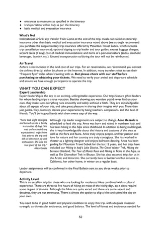 52
♦ entrances to museums as specified in the itinerary
♦ transportation within Italy as per the itinerary
♦ basic medical and evacuation insurance
What’s Not
International airfare; any transfer from Como at the end of the trip; meals not noted on itinerary;
insurance other than basic medical and evacuation insurance noted above (we strongly recommend
you purchase the supplementary trip insurance offered by Mountain Travel Sobek, which includes
trip cancellation insurance); optional tipping to trip leader and tour guides; excess baggage charges;
airport taxes (if any); cost of medical immunizations; and items of a personal nature (sodas, alcoholic
beverages, laundry, etc.). Unused transportation to/during the tour will not be reimbursed.
Air Travel
Airfare is not included in the land cost of our trips. For air reservations, we recommend you contact
the airlines directly, either by phone or the Internet. In addition, many travelers elect to use their
“frequent flyer” miles when traveling with us. But please check with our staff before
purchasing or obtaining your tickets. We need to verify your arrival and departure schedule
and ensure we have enough participants to operate the trip.
WHAT YOU CAN EXPECT
Expert Leadership
Expert leadership is the key to an exciting, unforgettable experience. Our trips feature gifted leaders
for whom leading trips is a true vocation. Besides showing you wonders you’d never find on your
own, they make sure everything runs smoothly and safely without a hitch. They are knowledgeable
about all aspects of your trip, and take great pleasure in sharing their insights with you. More than
just guides, they positively elevate your experience by being teachers, companions, and the best of
friends. You’ll be in good hands with them every step of the way.
“Anna took eight strangers
and turned us into a family
in a matter of days. She
met and exceeded any
expectations I might have
had prior to the trip and
did so with much joy and
enthusiasm. She was the
true jewel of this trip.”
Mary Garcia
Although trip leader assignments are subject to change, Anna Bezzola is
scheduled to lead this trip. Anna was born and raised in northern Italy, and
has been hiking in the Alps since childhood. In addition to being multilingual,
she is very knowledgeable about the history and customs of the area as
well as the flora and fauna. Anna truly enjoys people, and her passion and
love for nature and her country are truly contagious. She has worked in
theater as a lighting designer and enjoys ballroom dancing. Anna has been
guiding for Mountain Travel Sobek for the last 12 years, and her trips have
included our Hiking in Italy’s Lake District, The Great Walser Trek, Hiking the
Bernese Oberland, The Tour of Monte Rosa and Hiking in Ticino in the Alps, as
well as The Chomolhari Trek in Bhutan. She has also escorted trips for us in
the Arctic and Antarctic. She currently lives in Switzerland but returns to
California, her other home, in winter on a regular basis.
Leader assignments will be confirmed in the Final Bulletin sent to you three weeks prior to
departure.
Activity Level
This is an excellent trip for those who are looking for moderate hikes combined with a cultural
experience. There are three to five hours of hiking on most of the hiking days, so it does require
some degree of stamina. Although the hikes are quite varied and there are some ascent and
descents, they are not strenuous. There is always the option to skip a hike and spend the day on
your own.
You need to be in good health and physical condition to enjoy this trip, with adequate muscular
strength, cardiovascular endurance, and good balance. The level of fitness and endurance needed for
 