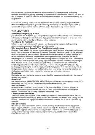 53
this trip requires regular aerobic exercise at least one hour 3-4 times per week, performing
moderate intensity hiking, cycling, swimming, or other forms of cardiovascular exercise. You must be
able to hike four to six hours a day for at least two consecutive days and be comfortable hiking on
rough terrain.
If you are not optimally conditioned, we recommend that you start a training program at least
three months before departure, gradually increasing the intensity and duration. If your health is
questionable or your physical stamina is limited, please discuss other trip options with us.
THE NEXT STEP
Ready to go? Signing up is easy!
Just call us at 1-888-MTSOBEK (687-6235) and reserve your spot! You can also book a reservation
online at our website (www.mtsobek.com). If you prefer to use a travel agent, he or she can book
your trip at no extra cost and provide other helpful assistance.
Then Leave the Rest to Us
Before you go, we provide you with extensive pre-departure information, including clothing
recommendations, suggested reading lists, and other details.
Why Mountain Travel Sobek is Your First Choice for Adventure
Mountain Travel Sobek is the pioneer in active adventure travel. No other adventure travel company
can lay claim to that title. We were the first to take Americans trekking in Nepal, raft the wild rivers
of Africa, and open up many previously inaccessible corners of the world to curious travelers. We
set the standard for adventure travel and have a strong reputation for excellence that we do
everything we can to maintain. Since we are the leading adventure company, we have a lot to live up
to, so we make sure we provide safe, quality trips and the best customer service to our passengers.
With Mountain Travel Sobek, you’ll see this part of Italy as only an insider can, with friendly,
hospitable guides who know the region intimately. They’ll accompany you throughout the day,
lending support and insights about where you are and what you see. Their close familiarity with the
local geography, history, culture and traditions (plus their entertaining stories and great jokes) are
the key to a superb, informative experience—one you just can’t get on your own.
References
Don’t take our word for how great our trips are. We’ll be happy to provide you with references of
satisfied past travelers.
Questions?
Feel free to call us at 1-888-MTSOBEK (687-6235) if you still have any questions or concerns. We’re
here to help you. You can also check out our website at www.mtsobek.com.
Note on Itinerary
Although we will do our very best to adhere to the itinerary schedule as listed, it is subject to
change for numerous reasons beyond our control. Please read the Limitations of Liability and
Booking Conditions in the four-page Participant Information Form.
Conditions of Participation
Your participation on a Mountain Travel Sobek trip is subject to the conditions stated in the four-
page Participant Information Form, which includes the Agreement and Release from Liability and the
Booking Conditions. We urge you to read this information carefully, and to call us if you have any
questions.
Note on Services
We often use local suppliers who provide services that may include transportation, equipment,
logistic support, and other services (hotels, restaurants, etc.). We do not own or operate these
independent suppliers. We work with service providers who share our commitment to safety and
quality, and work closely with them to develop itineraries unique to Mountain Travel Sobek.
©2005, Mountain Travel Sobek
 