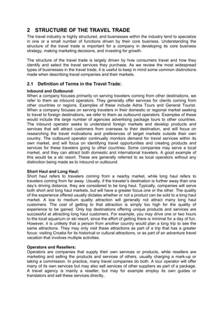 2 STRUCTURE OF THE TRAVEL TRADE
The travel industry is highly structured, and businesses within the industry tend to specialize
in one or a small number of functions driven by their core business. Understanding the
structure of the travel trade is important for a company in developing its core business
strategy, making marketing decisions, and investing for growth.
The structure of the travel trade is largely driven by how consumers travel and how they
identify and select the travel services they purchase. As we review the most widespread
types of businesses in the travel trade, it is useful to keep in mind some common distinctions
made when describing travel companies and their markets.
2.1 Definition of Terms in the Travel Trade:
Inbound and Outbound:
When a company focuses primarily on serving travelers coming from other destinations, we
refer to them as inbound operators. They generally offer services for clients coming from
other countries or regions. Examples of these include Adria Tours and General Tourist.
When a company focuses on serving travelers in their domestic or regional market seeking
to travel to foreign destinations, we refer to them as outbound operators. Examples of these
would include the large number of agencies advertising package tours to other countries.
The inbound operator seeks to understand foreign markets and develop products and
services that will attract customers from overseas to their destination, and will focus on
researching the travel motivations and preferences of target markets outside their own
country. The outbound operator continually monitors demand for travel services within its
own market, and will focus on identifying travel opportunities and creating products and
services for these travelers going to other countries. Some companies may serve a local
market, and they can attract both domestic and international travelers. A good example of
this would be a ski resort. These are generally referred to as local operators without any
distinction being made as to inbound or outbound.
Short Haul and Long Haul:
Short haul refers to travelers coming from a nearby market, while long haul refers to
travelers coming from far away. Usually, if the traveler’s destination is further away than one
day’s driving distance, they are considered to be long haul. Typically, companies will serve
both short and long haul markets, but will have a greater focus one or the other. The quality
of the experience offered usually dictates whether or not a product can be sold to a long haul
market. A low to medium quality attraction will generally not attract many long haul
customers. The cost of getting to that attraction is simply too high for the quality of
experience to be gained. Only top destinations offering unique products and services are
successful at attracting long haul customers. For example, you may drive one or two hours
to the local aquarium or ski resort, since the effort of getting there is minimal for a day of fun.
However, it is unlikely that a person from another country would plan a long trip to see the
same attractions. They may only visit these attractions as part of a trip that has a greater
focus: visiting Croatia for its historical or cultural attractions, or as part of an adventure travel
vacation that involves multiple activities.
Operators and Resellers:
Operators are companies that supply their own services or products, while resellers are
marketing and selling the products and services of others, usually charging a mark-up or
taking a commission. In practice, many travel companies do both. A tour operator will offer
many of its own services but may also sell services of other suppliers as part of a package.
A travel agency is mainly a reseller, but may for example employ its own guides or
translators and sell these services directly.
 