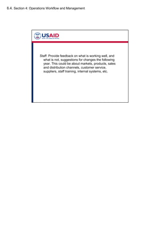 6.4. Section 4: Operations Workflow and Management
Staff: Provide feedback on what is working well, and
what is not, suggestions for changes the following
year. This could be about markets, products, sales
and distribution channels, customer service,
suppliers, staff training, internal systems, etc.
 