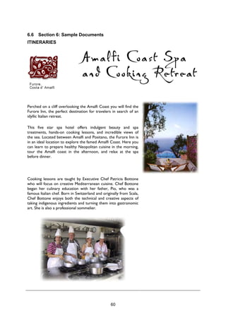 60
6.6 Section 6: Sample Documents
ITINERARIES
Perched on a cliff overlooking the Amalfi Coast you will find the
Furore Inn, the perfect destination for travelers in search of an
idyllic Italian retreat.
This five star spa hotel offers indulgent beauty and spa
treatments, hands-on cooking lessons, and incredible views of
the sea. Located between Amalfi and Positano, the Furore Inn is
in an ideal location to explore the famed Amalfi Coast. Here you
can learn to prepare healthy Neopolitan cuisine in the morning,
tour the Amalfi coast in the afternoon, and relax at the spa
before dinner.
Cooking lessons are taught by Executive Chef Patricia Bottone
who will focus on creative Mediterranean cuisine. Chef Bottone
began her culinary education with her father, Pio, who was a
famous Italian chef. Born in Switzerland and originally from Scala,
Chef Bottone enjoys both the technical and creative aspects of
taking indigenous ingredients and turning them into gastronomic
art. She is also a professional sommelier.
 
