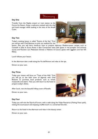 61
Day One
Transfer from the Naples airport or train station to the
Furore Inn Resort. Enjoy a welcome cocktail with the chef
and hotel manager while soaking in the sites of the Amalfi
Coast.
Day Two
Today's cooking lesson is called "Scents of the Sea." First
you will go with Chef Bottone to pick out seafood for the
lesson, then you will learn hands-on how to prepare delicious Mediterranean recipes such as
Cavatelli in Salsa di Zucca Rossa e Alici Conservate sotto Sale (pasta in red pumpkin and anchovy
sauce) and Paccheri con Melanzane Dorate e Filettino di Coccio (pasta with eggplant and hen fish
fillets).
Lunch follows your lesson.
In the afternoon take a walk along the Via dell'Amore and relax at the spa.
Dinner on your own.
Day Three
Today your lesson will focus on "Taste of the Hills." First
you will go to the little town of Agerola with Chef
Bottone to purchase local products such as bread,
mozzarella and salami. Then you will return to the hotel to
prepare today's dishes.
After lunch, visit the beautiful hilltop town of Ravello.
Dinner on your own..
Day Four
Today you will visit the Fijord of Furore, with a walk along the Volpe Pescatrice (Fishing Vixen path),
visiting the ecomuseum and enjoying a buffet lunch in a converted lime kiln.
Return to the hotel in the afternoon and relax in the beauty center.
Dinner on your own.
 