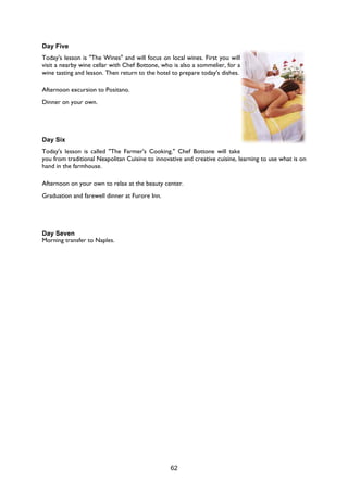 62
Day Five
Today's lesson is "The Wines" and will focus on local wines. First you will
visit a nearby wine cellar with Chef Bottone, who is also a sommelier, for a
wine tasting and lesson. Then return to the hotel to prepare today's dishes.
Afternoon excursion to Positano.
Dinner on your own.
Day Six
Today's lesson is called "The Farmer's Cooking." Chef Bottone will take
you from traditional Neapolitan Cuisine to innovative and creative cuisine, learning to use what is on
hand in the farmhouse.
Afternoon on your own to relax at the beauty center.
Graduation and farewell dinner at Furore Inn.
Day Seven
Morning transfer to Naples.
 