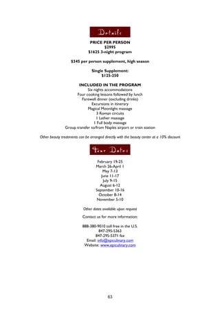 63
PRICE PER PERSON
$2995
$1625 3-night program
$345 per person supplement, high season
Single Supplement:
$125-250
INCLUDED IN THE PROGRAM
Six nights accommodations
Four cooking lessons followed by lunch
Farewell dinner (excluding drinks)
Excursions in itinerary
Magical Moonlight massage
3 Roman circuits
1 Lather massage
1 Full body massage
Group transfer to/from Naples airport or train station
Other beauty treatments can be arranged directly with the beauty center at a 10% discount
February 19-25
March 26-April 1
May 7-13
June 11-17
July 9-15
August 6-12
September 10-16
October 8-14
November 5-10
Other dates available upon request
Contact us for more information:
888-380-9010 toll free in the U.S.
847-295-5363
847-295-5371 fax
Email: info@epiculinary.com
Website: www.epiculinary.com
 