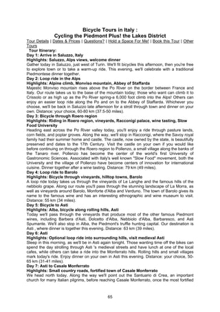 65
Bicycle Tours in Italy :
Cycling the Piedmont Plus! the Lakes District
Tour Details | Dates & Prices | Questions? | Hold a Space For Me! | Book this Tour | Other
Tours
Tour Itinerary:
Day 1: Arrive in Saluzzo, Italy
Highlights: Saluzzo, Alps views, welcome dinner
Gather today in Saluzzo, just west of Turin. We'll fit bicycles this afternoon, then you're free
to explore town or to take a warm-up ride. This evening, we'll celebrate with a traditional
Piedmontese dinner together.
Day 2: Loop ride in the Alps
Highlights: Alpine climb, Monviso mountain, Abbey of Staffarda
Majestic Monviso mountain rises above the Po River on the border between France and
Italy. Our route takes us to the base of the mountain today; those who want can climb it to
Crissolo or as high up as the Po River spring-a 6,000 foot climb into the Alps! Others can
enjoy an easier loop ride along the Po and on to the Abbey of Staffarda. Whichever you
choose, we'll be back in Saluzzo late afternoon for a stroll through town and dinner on your
own. Distance: your choice, 60-80 km (37.5-50 miles).
Day 3: Bicycle through Roero region
Highlights: Riding in Roero region, vineyards, Racconigi palace, wine tasting, Slow
Food University
Heading east across the Po River valley today, you'll enjoy a ride through pasture lands,
corn fields, and poplar groves. Along the way, we'll stop in Racconigi, where the Savoy royal
family had their summer home and castle. The castle, now owned by the state, is beautifully
preserved and dates to the 17th Century. Visit the castle on your own if you would like
before continuing on through the Roero region to Pollenzo, a small village along the banks of
the Tanaro river. Pollenzo has become the center of the world's first University of
Gastronomic Sciences. Associated with Italy's well known "Slow Food" movement, both the
University and the village of Pollenzo have become centers of innovation for international
cuisine. Dinner together after a wine tasting. Distance: 79 km (49 miles).
Day 4: Loop ride to Barolo
Highlights: Bicycle through vineyards, hilltop towns, Barolo
A loop ride today takes us through the vineyards of Le Langhe and the famous hills of the
nebbiolo grape. Along our route you'll pass through the stunning landscape of La Morra, as
well as vineyards around Barolo, Monforte d'Alba and Verduno. The town of Barolo gives its
name to the famous wine and has an interesting ethnographic and wine museum to visit.
Distance: 55 km (34 miles).
Day 5: Bicycle to Asti
Highlights: Alba, bicycle along rolling hills, Asti
Today we'll pass through the vineyards that produce most of the other famous Piedmont
wines, including Barbera d'Asti, Dolcetto d'Alba, Nebbiolo d'Alba, Barbaresco, and Asti
Spumante. We'll also stop in Alba, the Piedmont's truffle hunting capital. Our destination is
Asti , where dinner is together this evening. Distance: 63 km (39 miles).
Day 6: Asti
Highlights: Optional loop ride into surrounding hills, visit medieval Asti
Sleep in this morning, as we'll be in Asti again tonight. Those wanting time off the bikes can
spend the day strolling through Asti 's medieval streets and have lunch at one of the local
cafes, while others can take a ride into the Monferrato hills. Rolling hills and small villages
mark today's ride. Enjoy dinner on your own in Asti this evening. Distance: your choice, 50-
65 km (31-41 miles).
Day 7: Asti to Casale Monferrato
Highlights: Small country roads, fortified town of Casale Monferrato
We head north today. Along the way we'll point out the Santuario di Crea, an important
church for many Italian pilgrims, before reaching Casale Monferrato, once the most fortified
 