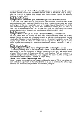 66
towns in northwest Italy . Rich in Medieval and Renaissance architecture, Casale was an
important fortress guarding the Po and the eastern border of the French kings of Savoy .
Join the locals for a popular stroll through town before dinner together this evening.
Distance: 65 km (41 miles).
Day 8: Casale Monferrato
Highlights: Small farm towns, quiet roads and ridge rides with extensive views
Our loop ride today takes us south through small towns and past stunning scenery as we
alternate between valley roads and ridgeline riding. Have a cappuccino along the way before
continuing on off-the-map roads to the town of Terruggia. You can have lunch here at the
local trattoria-she's open every day unless there aren't any customers, then she closes to
have lunch at her mother's house! You'll be back at our hotel this early afternoon in time for
a nap and a stroll before dinner on your own. Distance: 45-66 km (28-44 miles).
Day 9: Borgomanero
Highlights: Flat ride through rice fields, 11th century Abbey, gourmet dinner
We cross the Po River this morning and pedal north through one of the largest rice growing
areas in Europe. Along the way, you'll pass through no less than fifteen small farm villages,
including San Nazzaro Sesia, a village built around an 11th-century Benedictine abbey. We'll
suggest a spot for lunch before you continue on to Borgomanero. We'll enjoy a gourmet
dinner together this evening in a traditional Piedmontese trattoria. Distance: 83 km (52
miles).
Day 10: Italy's Lakes District
Highlights: Spectacular lake views, riding into the Alps and along lake shores
Our final day of riding takes us into Italy's Lakes District. This breathtaking series of lakes
was created as glaciers retreated from northern Italy some 20,000 years ago. Our first stop
is Lago d'Orta, then Lago di Mergozzo, and finally Lago Maggiore. We'll end our journey in
Verbania, along the shores of beautiful Lago Maggiore this afternoon. This evening, we'll
enjoy a farewell dinner together. Distance: 56 km (35 miles).
Day 11: End of tour on Lake Maggiore, Italy
You are on your own today in one of Italy's most beautiful regions. This is a great starting
point for further exploration of the Lakes District or to just sit and relax for a few days.
Whatever you choose, have a great time and thanks for joining us!
 