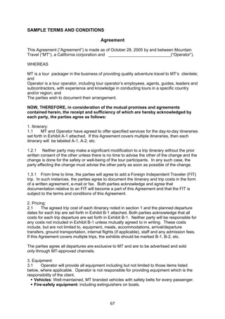 67
SAMPLE TERMS AND CONDITIONS
Agreement
This Agreement (“Agreement”) is made as of October 28, 2005 by and between Mountain
Travel (“MT”), a California corporation and ___________________________(“Operator”).
WHEREAS
MT is a tour packager in the business of providing quality adventure travel to MT’s clientele;
and
Operator is a tour operator, including tour operator’s employees, agents, guides, leaders and
subcontractors, with experience and knowledge in conducting tours in a specific country
and/or region; and
The parties wish to document their arrangement.
NOW, THEREFORE, in consideration of the mutual promises and agreements
contained herein, the receipt and sufficiency of which are hereby acknowledged by
each party, the parties agree as follows:
1. Itinerary:
1.1 MT and Operator have agreed to offer specified services for the day-to-day itineraries
set forth in Exhibit A-1 attached. If this Agreement covers multiple itineraries, then each
itinerary will be labeled A-1, A-2, etc.
1.2.1 Neither party may make a significant modification to a trip itinerary without the prior
written consent of the other unless there is no time to advise the other of the change and the
change is done for the safety or well-being of the tour participants. In any such case, the
party effecting the change must advise the other party as soon as possible of the change.
1.3.1 From time to time, the parties will agree to add a Foreign Independent Traveler (FIT)
trip. In such instances, the parties agree to document the itinerary and trip costs in the form
of a written agreement, e-mail or fax. Both parties acknowledge and agree that
documentation relative to an FIT will become a part of this Agreement and that the FIT is
subject to the terms and conditions of this Agreement.
2. Pricing:
2.1 The agreed trip cost of each itinerary noted in section 1 and the planned departure
dates for each trip are set forth in Exhibit B-1 attached. Both parties acknowledge that all
costs for each trip departure are set forth in Exhibit B-1. Neither party will be responsible for
any costs not included in Exhibit B-1 unless mutually agreed to in writing. These costs
include, but are not limited to, equipment, meals, accommodations, arrival/departure
transfers, ground transportation, internal flights (if applicable), staff and any admission fees.
If this Agreement covers multiple trips, the exhibits should be marked B-1, B-2, etc.
The parties agree all departures are exclusive to MT and are to be advertised and sold
only through MT-approved channels.
3. Equipment
3.1 Operator will provide all equipment including but not limited to those items listed
below, where applicable. Operator is not responsible for providing equipment which is the
responsibility of the client.
Vehicles: Well-maintained, MT branded vehicles with safety belts for every passenger.
Fire-safety equipment: including extinguishers on boats.
 