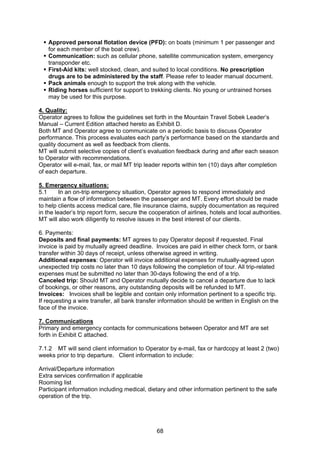 68
Approved personal flotation device (PFD): on boats (minimum 1 per passenger and
for each member of the boat crew).
Communication: such as cellular phone, satellite communication system, emergency
transponder etc.
First-Aid kits: well stocked, clean, and suited to local conditions. No prescription
drugs are to be administered by the staff. Please refer to leader manual document.
Pack animals enough to support the trek along with the vehicle.
Riding horses sufficient for support to trekking clients. No young or untrained horses
may be used for this purpose.
4. Quality:
Operator agrees to follow the guidelines set forth in the Mountain Travel Sobek Leader’s
Manual – Current Edition attached hereto as Exhibit D.
Both MT and Operator agree to communicate on a periodic basis to discuss Operator
performance. This process evaluates each party’s performance based on the standards and
quality document as well as feedback from clients.
MT will submit selective copies of client’s evaluation feedback during and after each season
to Operator with recommendations.
Operator will e-mail, fax, or mail MT trip leader reports within ten (10) days after completion
of each departure.
5. Emergency situations:
5.1 In an on-trip emergency situation, Operator agrees to respond immediately and
maintain a flow of information between the passenger and MT. Every effort should be made
to help clients access medical care, file insurance claims, supply documentation as required
in the leader’s trip report form, secure the cooperation of airlines, hotels and local authorities.
MT will also work diligently to resolve issues in the best interest of our clients.
6. Payments:
Deposits and final payments: MT agrees to pay Operator deposit if requested. Final
invoice is paid by mutually agreed deadline. Invoices are paid in either check form, or bank
transfer within 30 days of receipt, unless otherwise agreed in writing.
Additional expenses: Operator will invoice additional expenses for mutually-agreed upon
unexpected trip costs no later than 10 days following the completion of tour. All trip-related
expenses must be submitted no later than 30-days following the end of a trip.
Canceled trip: Should MT and Operator mutually decide to cancel a departure due to lack
of bookings, or other reasons, any outstanding deposits will be refunded to MT.
Invoices: Invoices shall be legible and contain only information pertinent to a specific trip.
If requesting a wire transfer, all bank transfer information should be written in English on the
face of the invoice.
7. Communications
Primary and emergency contacts for communications between Operator and MT are set
forth in Exhibit C attached.
7.1.2 MT will send client information to Operator by e-mail, fax or hardcopy at least 2 (two)
weeks prior to trip departure. Client information to include:
Arrival/Departure information
Extra services confirmation if applicable
Rooming list
Participant information including medical, dietary and other information pertinent to the safe
operation of the trip.
 