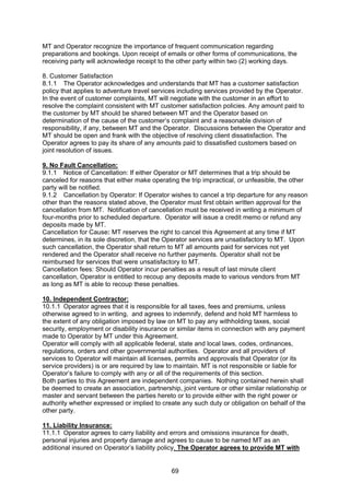 69
MT and Operator recognize the importance of frequent communication regarding
preparations and bookings. Upon receipt of emails or other forms of communications, the
receiving party will acknowledge receipt to the other party within two (2) working days.
8. Customer Satisfaction
8.1.1 The Operator acknowledges and understands that MT has a customer satisfaction
policy that applies to adventure travel services including services provided by the Operator.
In the event of customer complaints, MT will negotiate with the customer in an effort to
resolve the complaint consistent with MT customer satisfaction policies. Any amount paid to
the customer by MT should be shared between MT and the Operator based on
determination of the cause of the customer’s complaint and a reasonable division of
responsibility, if any, between MT and the Operator. Discussions between the Operator and
MT should be open and frank with the objective of resolving client dissatisfaction. The
Operator agrees to pay its share of any amounts paid to dissatisfied customers based on
joint resolution of issues.
9. No Fault Cancellation:
9.1.1 Notice of Cancellation: If either Operator or MT determines that a trip should be
canceled for reasons that either make operating the trip impractical, or unfeasible, the other
party will be notified.
9.1.2 Cancellation by Operator: If Operator wishes to cancel a trip departure for any reason
other than the reasons stated above, the Operator must first obtain written approval for the
cancellation from MT. Notification of cancellation must be received in writing a minimum of
four-months prior to scheduled departure. Operator will issue a credit memo or refund any
deposits made by MT.
Cancellation for Cause: MT reserves the right to cancel this Agreement at any time if MT
determines, in its sole discretion, that the Operator services are unsatisfactory to MT. Upon
such cancellation, the Operator shall return to MT all amounts paid for services not yet
rendered and the Operator shall receive no further payments. Operator shall not be
reimbursed for services that were unsatisfactory to MT.
Cancellation fees: Should Operator incur penalties as a result of last minute client
cancellation, Operator is entitled to recoup any deposits made to various vendors from MT
as long as MT is able to recoup these penalties.
10. Independent Contractor:
10.1.1 Operator agrees that it is responsible for all taxes, fees and premiums, unless
otherwise agreed to in writing, and agrees to indemnify, defend and hold MT harmless to
the extent of any obligation imposed by law on MT to pay any withholding taxes, social
security, employment or disability insurance or similar items in connection with any payment
made to Operator by MT under this Agreement.
Operator will comply with all applicable federal, state and local laws, codes, ordinances,
regulations, orders and other governmental authorities. Operator and all providers of
services to Operator will maintain all licenses, permits and approvals that Operator (or its
service providers) is or are required by law to maintain. MT is not responsible or liable for
Operator’s failure to comply with any or all of the requirements of this section.
Both parties to this Agreement are independent companies. Nothing contained herein shall
be deemed to create an association, partnership, joint venture or other similar relationship or
master and servant between the parties hereto or to provide either with the right power or
authority whether expressed or implied to create any such duty or obligation on behalf of the
other party.
11. Liability Insurance:
11.1.1 Operator agrees to carry liability and errors and omissions insurance for death,
personal injuries and property damage and agrees to cause to be named MT as an
additional insured on Operator’s liability policy. The Operator agrees to provide MT with
 