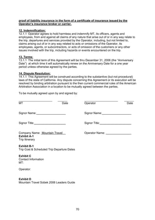 70
proof of liability insurance in the form of a certificate of insurance issued by the
Operator’s insurance broker or carrier.
12. Indemnification:
12.1.1 Operator agrees to hold harmless and indemnify MT, its officers, agents and
employees, from and against all claims of any nature that arise out of or in any way relate to
the trip, departures and services provided by the Operator, including, but not limited to,
claims arising out of or in any way related to acts or omissions of the Operator, its
employees, agents, or subcontractors, or acts of omission of the customers or any other
issues involved with the trip, including hazards or events encountered on the trip.
13. Terms:
13.1.1 The initial term of this Agreement will be thru December 31, 2006 (the “Anniversary
Date”) at which time it will automatically renew on the Anniversary Date for a one year
period unless otherwise agreed by the parties.
14. Dispute Resolution:
14.1.1 This Agreement will be construed according to the substantive (but not procedural)
laws of the state of California. Any dispute concerning this Agreement or its execution will be
resolved by binding arbitration pursuant to the then current commercial rules of the American
Arbitration Association in a location to be mutually agreed between the parties.
To be mutually agreed upon by and signed by:
_____________________ ______ _____________________ ______
MT Date Operator Date
Signor Name: Signor Name:
Signor Title: Signor Title:
Company Name: Mountain Travel Operator Name:
Exhibit A-1
Trip Itinerary
Exhibit B-1
Trip Cost & Scheduled Trip Departure Dates
Exhibit C
Contact Information
MT:
Operator:
Exhibit D
Mountain Travel Sobek 2006 Leaders Guide
 
