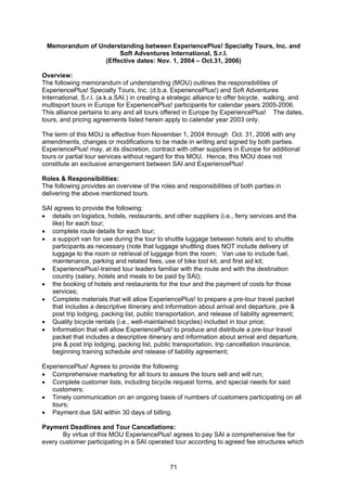 71
Memorandum of Understanding between ExperiencePlus! Specialty Tours, Inc. and
Soft Adventures International, S.r.l.
(Effective dates: Nov. 1, 2004 – Oct.31, 2006)
Overview:
The following memorandum of understanding (MOU) outlines the responsibilities of
ExperiencePlus! Specialty Tours, Inc. (d.b.a. ExperiencePlus!) and Soft Adventures
International, S.r.l. (a.k.a.SAI.) in creating a strategic alliance to offer bicycle, walking, and
multisport tours in Europe for ExperiencePlus! participants for calendar years 2005-2006.
This alliance pertains to any and all tours offered in Europe by ExperiencePlus! The dates,
tours, and pricing agreements listed herein apply to calendar year 2003 only.
The term of this MOU is effective from November 1, 2004 through Oct. 31, 2006 with any
amendments, changes or modifications to be made in writing and signed by both parties.
ExperiencePlus! may, at its discretion, contract with other suppliers in Europe for additional
tours or partial tour services without regard for this MOU. Hence, this MOU does not
constitute an exclusive arrangement between SAI and ExperiencePlus!
Roles & Responsibilities:
The following provides an overview of the roles and responsibilities of both parties in
delivering the above mentioned tours.
SAI agrees to provide the following:
• details on logistics, hotels, restaurants, and other suppliers (i.e., ferry services and the
like) for each tour;
• complete route details for each tour;
• a support van for use during the tour to shuttle luggage between hotels and to shuttle
participants as necessary (note that luggage shuttling does NOT include delivery of
luggage to the room or retrieval of luggage from the room; Van use to include fuel,
maintenance, parking and related fees, use of bike tool kit, and first aid kit;
• ExperiencePlus!-trained tour leaders familiar with the route and with the destination
country (salary, hotels and meals to be paid by SAI);
• the booking of hotels and restaurants for the tour and the payment of costs for those
services;
• Complete materials that will allow ExperiencePlus! to prepare a pre-tour travel packet
that includes a descriptive itinerary and information about arrival and departure, pre &
post trip lodging, packing list, public transportation, and release of liability agreement;
• Quality bicycle rentals (i.e., well-maintained bicycles) included in tour price;
• Information that will allow ExperiencePlus! to produce and distribute a pre-tour travel
packet that includes a descriptive itinerary and information about arrival and departure,
pre & post trip lodging, packing list, public transportation, trip cancellation insurance,
beginning training schedule and release of liability agreement;
ExperiencePlus! Agrees to provide the following:
• Comprehensive marketing for all tours to assure the tours sell and will run;
• Complete customer lists, including bicycle request forms, and special needs for said
customers;
• Timely communication on an ongoing basis of numbers of customers participating on all
tours;
• Payment due SAI within 30 days of billing.
Payment Deadlines and Tour Cancellations:
By virtue of this MOU ExperiencePlus! agrees to pay SAI a comprehensive fee for
every customer participating in a SAI operated tour according to agreed fee structures which
 