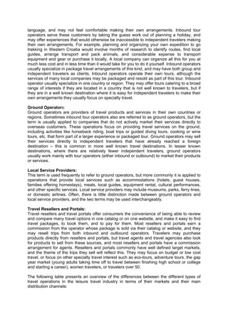 language, and may not feel comfortable making their own arrangements. Inbound tour
operators serve these customers by taking the guess work out of planning a holiday, and
may offer experiences that would otherwise be inaccessible to independent travelers making
their own arrangements. For example, planning and organizing your own expedition to go
trekking in Western Croatia would involve months of research to identify routes, find local
guides, arrange transport and pack animals, and considerable expense to transport
equipment and gear or purchase it locally. A local company can organize all this for you at
much less cost and in less time than it would take for you to do it yourself. Inbound operators
usually specialize in package travel arrangements of this kind, and may have both group and
independent travelers as clients. Inbound operators operate their own tours, although the
services of many local companies may be packaged and resold as part of this tour. Inbound
operator usually specialize in one country or region. They may offer tours catering to a broad
range of interests if they are located in a country that is not well known to travelers, but if
they are in a well known destination where it is easy for independent travelers to make their
own arrangements they usually focus on specialty travel.
Ground Operators:
Ground operators are providers of travel products and services in their own countries or
regions. Sometimes inbound tour operators also are referred to as ground operators, but the
term is usually applied to companies that do not actively market their services directly to
overseas customers. These operations focus on providing travel services on the ground,
including activities like horseback riding, boat trips or guided diving tours, cooking or wine
tours, etc. that form part of a larger experience or packaged tour. Ground operators may sell
their services directly to independent travelers that have already reached a foreign
destination – this is common in more well known travel destinations. In lesser known
destinations, where there are relatively fewer independent travelers, ground operators
usually work mainly with tour operators (either inbound or outbound) to market their products
or services.
Local Service Providers:
This term is used frequently to refer to ground operators, but more commonly it is applied to
operations that provide local services such as accommodations (hotels, guest houses,
families offering homestays), meals, local guides, equipment rental, cultural performances,
and other specific services. Local service providers may include museums, parks, ferry lines,
or domestic airlines. Often, there is little distinction made between ground operators and
local service providers, and the two terms may be used interchangeably.
Travel Resellers and Portals:
Travel resellers and travel portals offer consumers the convenience of being able to review
and compare many travel options in one catalog or on one website, and make it easy to find
travel packages, to book them, and to pay for them. Most resellers and portals earn a
commission from the operator whose package is sold via their catalog or website, and they
may resell trips from both inbound and outbound operators. Travelers may purchase
products directly from resellers and portals, but travel agents and travel agencies also look
for products to sell from these sources, and most resellers and portals have a commission
arrangement for agents. Resellers and portals commonly have well defined target markets,
and the theme of the trips they sell will reflect this. They may focus on budget or low cost
travel, or focus on other specialty travel interest such as eco-tours, adventure tours, the gap
year market (young adults taking time off to travel between finishing high school or college
and starting a career), women travelers, or travelers over 50.
The following table presents an overview of the differences between the different types of
travel operations in the leisure travel industry in terms of their markets and their main
distribution channels:
 
