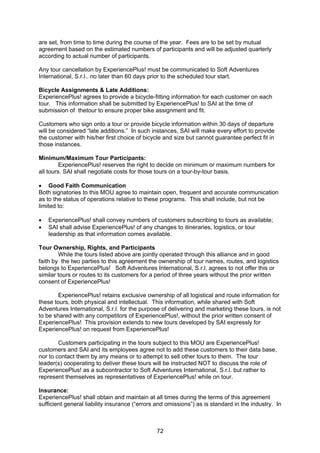 72
are set, from time to time during the course of the year. Fees are to be set by mutual
agreement based on the estimated numbers of participants and will be adjusted quarterly
according to actual number of participants.
Any tour cancellation by ExperiencePlus! must be communicated to Soft Adventures
International, S.r.l.. no later than 60 days prior to the scheduled tour start.
Bicycle Assignments & Late Additions:
ExperiencePlus! agrees to provide a bicycle-fitting information for each customer on each
tour. This information shall be submitted by ExperiencePlus! to SAI at the time of
submission of thetour to ensure proper bike assignment and fit.
Customers who sign onto a tour or provide bicycle information within 30 days of departure
will be considered “late additions.” In such instances, SAI will make every effort to provide
the customer with his/her first choice of bicycle and size but cannot guarantee perfect fit in
those instances.
Minimum/Maximum Tour Participants:
ExperiencePlus! reserves the right to decide on minimum or maximum numbers for
all tours. SAI shall negotiate costs for those tours on a tour-by-tour basis.
• Good Faith Communication
Both signatories to this MOU agree to maintain open, frequent and accurate communication
as to the status of operations relative to these programs. This shall include, but not be
limited to:
• ExperiencePlus! shall convey numbers of customers subscribing to tours as available;
• SAI shall advise ExperiencePlus! of any changes to itineraries, logistics, or tour
leadership as that information comes available.
Tour Ownership, Rights, and Participants
While the tours listed above are jointly operated through this alliance and in good
faith by the two parties to this agreement the ownership of tour names, routes, and logistics
belongs to ExperiencePlus! Soft Adventures International, S.r.l. agrees to not offer this or
similar tours or routes to its customers for a period of three years without the prior written
consent of ExperiencePlus!
ExperiencePlus! retains exclusive ownership of all logistical and route information for
these tours, both physical and intellectual. This information, while shared with Soft
Adventures International, S.r.l. for the purpose of delivering and marketing these tours, is not
to be shared with any competitors of ExperiencePlus!, without the prior written consent of
ExperiencePlus! This provision extends to new tours developed by SAI expressly for
ExperiencePlus! on request from ExperiencePlus!
Customers participating in the tours subject to this MOU are ExperiencePlus!
customers and SAI and its employees agree not to add these customers to their data base,
nor to contact them by any means or to attempt to sell other tours to them. The tour
leader(s) cooperating to deliver these tours will be instructed NOT to discuss the role of
ExperiencePlus! as a subcontractor to Soft Adventures International, S.r.l. but rather to
represent themselves as representatives of ExperiencePlus! while on tour.
Insurance:
ExperiencePlus! shall obtain and maintain at all times during the terms of this agreement
sufficient general liability insurance (“errors and omissions”) as is standard in the industry. In
 