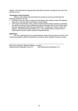 73
addition, SAI shall retain the appropriate automobile insurance coverage for the use of any
vehicles on tour.
Termination of this Contract:
Either or both parties may terminate this contract at any time provided that the
following conditions are met:
notification must be made in writing and submitted to both parties at least 180 calendar
days prior to the date when termination is to take effect;
in the event of termination of the contract, ExperiencePlus! retains exclusive ownership
and rights to all physical and intellectual property associated with the tours listed above
and any subsequently added through amendment - including tour names, routes and
logistics. Soft Adventures International, S.r.l. may not offer these or similar tours or
routes without the prior written consent of ExperiencePlus!
Signatures:
We, the undersigned and our representatives, agree to the provisions set forth in this
contract and agree to uphold and abide by its contents under penalties of perjury and law.
Rick Price, President Massimo Malpezzi, Director
ExperiencePlus! Specialty Tours, Inc. Soft Adventures International, S.r.l.
 