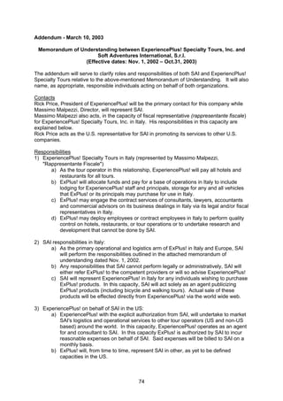 74
Addendum - March 10, 2003
Memorandum of Understanding between ExperiencePlus! Specialty Tours, Inc. and
Soft Adventures International, S.r.l.
(Effective dates: Nov. 1, 2002 – Oct.31, 2003)
The addendum will serve to clarify roles and responsibilities of both SAI and ExperiencPlus!
Specialty Tours relative to the above-mentioned Memorandum of Understanding. It will also
name, as appropriate, responsible individuals acting on behalf of both organizations.
Contacts
Rick Price, President of ExperiencePlus! will be the primary contact for this company while
Massimo Malpezzi, Director, will represent SAI.
Massimo Malpezzi also acts, in the capacity of fiscal representative (rappresentante fiscale)
for ExperiencePlus! Specialty Tours, Inc. in Italy. His responsibilities in this capacity are
explained below.
Rick Price acts as the U.S. representative for SAI in promoting its services to other U.S.
companies.
Responsibilities
1) ExperiencePlus! Specialty Tours in Italy (represented by Massimo Malpezzi,
"Rappresentante Fiscale")
a) As the tour operator in this relationship, ExperiencePlus! will pay all hotels and
restaurants for all tours.
b) ExPlus! will allocate funds and pay for a base of operations in Italy to include
lodging for ExperiencePlus! staff and principals, storage for any and all vehicles
that ExPlus! or its principals may purchase for use in Italy.
c) ExPlus! may engage the contract services of consultants, lawyers, accountants
and commercial advisors on its business dealings in Italy via its legal and/or fiscal
representatives in Italy.
d) ExPlus! may deploy employees or contract employees in Italy to perform quality
control on hotels, restaurants, or tour operations or to undertake research and
development that cannot be done by SAI.
2) SAI responsibilities in Italy:
a) As the primary operational and logistics arm of ExPlus! in Italy and Europe, SAI
will perform the responsibilities outlined in the attached memorandum of
understanding dated Nov. 1, 2002.
b) Any responsibilities that SAI cannot perform legally or administratively, SAI will
either refer ExPlus! to the competent providers or will so advise ExperiencePlus!
c) SAI will represent ExperiencePlus! in Italy for any individuals wishing to purchase
ExPlus! products. In this capacity, SAI will act solely as an agent publicizing
ExPlus! products (including bicycle and walking tours). Actual sale of these
products will be effected directly from ExperiencePlus! via the world wide web.
3) ExperiencePlus! on behalf of SAI in the US:
a) ExperiencePlus! with the explicit authorization from SAI, will undertake to market
SAI's logistics and operational services to other tour operators (US and non-US
based) around the world. In this capacity, ExperiencePlus! operates as an agent
for and consultant to SAI. In this capacity ExPlus! is authorized by SAI to incur
reasonable expenses on behalf of SAI. Said expenses will be billed to SAI on a
monthly basis.
b) ExPlus! will, from time to time, represent SAI in other, as yet to be defined
capacities in the US.
 