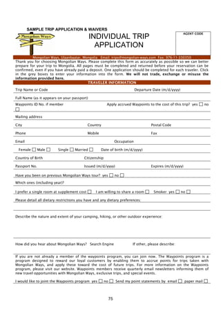 75
SAMPLE TRIP APPLICATION & WAIVERS
INDIVIDUAL TRIP
APPLICATION
AGENT CODE
Mongolian Ways, Ulaanbaatar, Mongolia Email: trips@mongolian-ways.com Fax: 976-11-330350
Thank you for choosing Mongolian Ways. Please complete this form as accurately as possible so we can better
prepare for your trip to Mongolia. All pages must be completed and returned before your reservation can be
confirmed, even if you have already paid a deposit. One application should be completed for each traveler. Click
in the grey boxes to enter your information into the form. We will not trade, exchange or misuse the
information provided here.
TRAVELER INFORMATION
Trip Name or Code Departure Date (m/d/yyyy)
Full Name (as it appears on your passport)
Waypoints ID No. if member Apply accrued Waypoints to the cost of this trip? yes no
Mailing address
City Country Postal Code
Phone Mobile Fax
Email Occupation
Female Male Single Married Date of birth (m/d/yyyy)
Country of Birth Citizenship
Passport No. Issued (m/d/yyyy) Expires (m/d/yyyy)
Have you been on previous Mongolian Ways tour? yes no
Which ones (including year)?
I prefer a single room at supplement cost I am willing to share a room Smoker yes no
Please detail all dietary restrictions you have and any dietary preferences:
Describe the nature and extent of your camping, hiking, or other outdoor experience:
How did you hear about Mongolian Ways? Search Engine If other, please describe:
If you are not already a member of the waypoints program, you can join now. The Waypoints program is a
program designed to reward our loyal customers by enabling them to accrue points for trips taken with
Mongolian Ways, and apply these toward the cost of future trips. For more information on the Waypoints
program, please visit our website. Waypoints members receive quarterly email newsletters informing them of
new travel opportunities with Mongolian Ways, exclusive trips, and special events.
I would like to joint the Waypoints program yes no Send my point statements by email paper mail
 