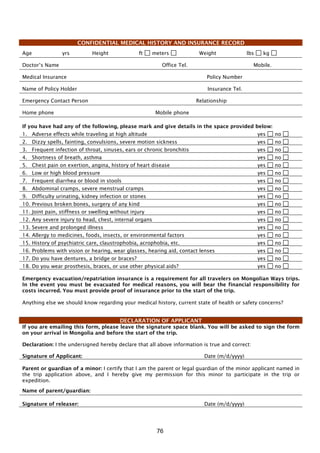 76
CONFIDENTIAL MEDICAL HISTORY AND INSURANCE RECORD
Age yrs Height ft meters Weight lbs kg
Doctor’s Name Office Tel. Mobile.
Medical Insurance Policy Number
Name of Policy Holder Insurance Tel.
Emergency Contact Person Relationship
Home phone Mobile phone
If you have had any of the following, please mark and give details in the space provided below:
1. Adverse effects while traveling at high altitude yes no
2. Dizzy spells, fainting, convulsions, severe motion sickness yes no
3. Frequent infection of throat, sinuses, ears or chronic bronchitis yes no
4. Shortness of breath, asthma yes no
5. Chest pain on exertion, angina, history of heart disease yes no
6. Low or high blood pressure yes no
7. Frequent diarrhea or blood in stools yes no
8. Abdominal cramps, severe menstrual cramps yes no
9. Difficulty urinating, kidney infection or stones yes no
10. Previous broken bones, surgery of any kind yes no
11. Joint pain, stiffness or swelling without injury yes no
12. Any severe injury to head, chest, internal organs yes no
13. Severe and prolonged illness yes no
14. Allergy to medicines, foods, insects, or environmental factors yes no
15. History of psychiatric care, claustrophobia, acrophobia, etc. yes no
16. Problems with vision or hearing, wear glasses, hearing aid, contact lenses yes no
17. Do you have dentures, a bridge or braces? yes no
18. Do you wear prosthesis, braces, or use other physical aids? yes no
Emergency evacuation/repatriation insurance is a requirement for all travelers on Mongolian Ways trips.
In the event you must be evacuated for medical reasons, you will bear the financial responsibility for
costs incurred. You must provide proof of insurance prior to the start of the trip.
Anything else we should know regarding your medical history, current state of health or safety concerns?
DECLARATION OF APPLICANT
If you are emailing this form, please leave the signature space blank. You will be asked to sign the form
on your arrival in Mongolia and before the start of the trip.
Declaration: I the undersigned hereby declare that all above information is true and correct:
Signature of Applicant: Date (m/d/yyyy)
Parent or guardian of a minor: I certify that I am the parent or legal guardian of the minor applicant named in
the trip application above, and I hereby give my permission for this minor to participate in the trip or
expedition.
Name of parent/guardian:
Signature of releaser: Date (m/d/yyyy)
 