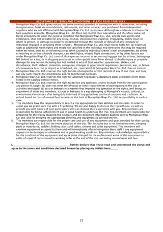 77
ACCEPTANCE OF TERMS AND CONDITIONS – PLEASE READ CAREFULLY
1. Mongolian Ways Co. Ltd. gives notice that some services provided in connection with its itineraries, including
transportation, hotel accommodations, restaurants, and other services, are purchased from independent
suppliers who are not affiliated with Mongolian Ways Co. Ltd. in any way. Although we endeavor to choose the
best suppliers available, Mongolian Ways Co. Ltd. Does not control their operations and therefore makes all
travel arrangements upon the express condition that Mongolian Ways Co., Ltd., and its own agents and
employees, shall not be liable for any delay, mishap, inconvenience, expense, irregularity, bodily injury or
death to person, or damage to property occasioned through the conduct or default of any company or
individual engaged in providing these services. Mongolian Ways Co. Ltd. shall not be liable for: (a) expenses
such as additional hotel nights and meals not specified in the individual trip itineraries that may be required
either en route, prior to, or following a trip, when caused by individual clients' travel arrangements, by airline
scheduling or airline schedule changes, canceled flights, missed flight connections, or by other factors not
under Mongolian Ways Co. Ltd. control; (b) expenses incurred in recovering luggage lost by airlines, belongings
left behind on a trip, or in shipping purchases or other goods home from abroad; (c) bodily injury or property
damage for any reason, including but not limited to acts of God, weather, quarantines, strikes, civil
disturbance, theft, default, detention, annoyance, changes in government regulations, terrorism, war, or failure
of conveyance to arrive or depart as scheduled, etc., over which it (Mongolian Ways Co. ,Ltd.) has no control.
2. Mongolian Ways Co. Ltd. reserves the right to take photographic or film records of any of our trips, and may
use any such records for promotional and/or commercial purposes.
3. Mongolian Ways Co. Ltd. reserves the right to substitute trip leaders, departure dates and hotels from those
listed in the catalog without notice.
4. Mongolian Ways Co. Ltd. reserves the right to decline any applicant, and to exclude from further participation
any person it judges: (a) does not meet the physical or other requirements of participating in the trip or
activities envisaged; (b) acts or behaves in a manner that impedes trip operation or the rights, well being, or
enjoyment of other trip members; (c) acts or behaves in a way damaging to Mongolia’s natural, cultural, or
environmental resources after being duly informed of trip guidelines and local customs and traditions. A
refund based on cost of unused land services is the limit of Mongolian Ways Co. ,Ltd. responsibility in such a
case.
5. Trip members have the responsibility to select a trip appropriate to their abilities and interests. In order to
assist you we grade each trip with a Trip Rating. We are also happy to discuss the trip with you, as well as
provide you with names of past participants who can discuss their experience with you. Trip members are
responsible for being sufficiently fit and in good health to undertake the trip. Trip members are responsible for
preparing for the trip by studying the itinerary and pre-departure information packets sent by Mongolian Ways
Co. Ltd. and for bringing the appropriate clothing and equipment as advised therein.
6. Trip members are responsible for the proper care and use of any equipment and gear provided for their use by
Mongolian Ways Co. Ltd. for the entire duration of the trip. This includes but is not limited to tents, sleeping
pads or mattresses, saddles, folding chairs and tables, shower and toilet equipment. Trip members will
examine equipment assigned to them and will immediately inform Mongolian Ways staff if any equipment
appears to be damaged or otherwise not in good working condition. Trip members acknowledge responsibility
for the condition of the equipment and agree to be charged for the replacement value of the equipment or
costs of repair if not returned in working order at the end of the trip, excluding normal wear and tear.
I, hereby declare that I have read and understood the above and
agree to the terms and conditions declared hereon by placing my initials here: .
 