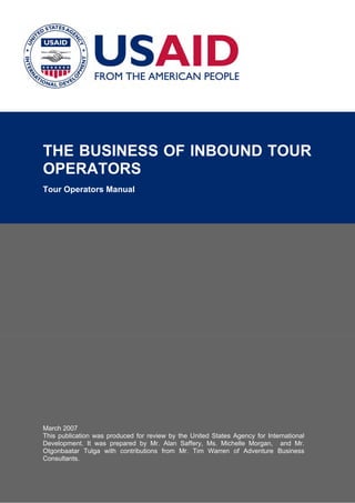 THE BUSINESS OF INBOUND TOUR
OPERATORS
Tour Operators Manual
March 2007
This publication was produced for review by the United States Agency for International
Development. It was prepared by Mr. Alan Saffery, Ms. Michelle Morgan, and Mr.
Otgonbaatar Tulga with contributions from Mr. Tim Warren of Adventure Business
Consultants.
 