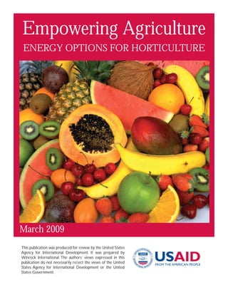 Empowering Agriculture
 ENERGY OPTIONS FOR HORTICULTURE




March 2009
This publication was produced for review by the United States
Agency for International Development. It was prepared by
Winrock International. The authors’ views expressed in this
publication do not necessarily reﬂect the views of the United
States Agency for International Development or the United
States Government.
 