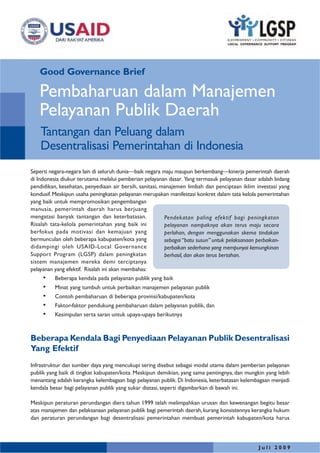 Good Governance Brief
J u l i 2 0 0 9
Seperti negara-negara lain di seluruh dunia—baik negara maju maupun berkembang—kinerja pemerintah daerah
di Indonesia diukur terutama melalui pemberian pelayanan dasar. Yang termasuk pelayanan dasar adalah bidang
pendidikan, kesehatan, penyediaan air bersih, sanitasi, manajemen limbah dan penciptaan iklim investasi yang
kondusif.Meskipun usaha peningkatan pelayanan merupakan manifestasi konkret dalam tata kelola pemerintahan
yang baik untuk mempromosikan pengembangan
manusia, pemerintah daerah harus berjuang
mengatasi banyak tantangan dan keterbatasan.
Risalah tata-kelola pemerintahan yang baik ini
berfokus pada motivasi dan kemajuan yang
bermunculan oleh beberapa kabupaten/kota yang
didampingi oleh USAID-Local Governance
Support Program (LGSP) dalam peningkatan
sistem manajemen mereka demi terciptanya
pelayanan yang efektif. Risalah ini akan membahas:
• Beberapa kendala pada pelayanan publik yang baik
• Minat yang tumbuh untuk perbaikan manajemen pelayanan publik
• Contoh pembaharuan di beberapa provinsi/kabupaten/kota
• Faktor-faktor pendukung pembaharuan dalam pelayanan publik, dan
• Kesimpulan serta saran untuk upaya-upaya berikutnya
Beberapa Kendala Bagi Penyediaan Pelayanan Publik Desentralisasi
Yang Efektif
Infrastruktur dan sumber daya yang mencukupi sering disebut sebagai modal utama dalam pemberian pelayanan
publik yang baik di tingkat kabupaten/kota. Meskipun demikian, yang sama pentingnya, dan mungkin yang lebih
menantang adalah kerangka kelembagaan bagi pelayanan publik. Di Indonesia, keterbatasan kelembagaan menjadi
kendala besar bagi pelayanan publik yang sukar diatasi, seperti digambarkan di bawah ini.
Meskipun peraturan perundangan diera tahun 1999 telah melimpahkan urusan dan kewenangan begitu besar
atas manajemen dan pelaksanaan pelayanan publik bagi pemerintah daerah,kurang konsistennya kerangka hukum
dan peraturan perundangan bagi desentralisasi pemerintahan membuat pemerintah kabupaten/kota harus
Pembaharuan dalam Manajemen
Pelayanan Publik Daerah
Pendekatan paling efektif bagi peningkatan
pelayanan nampaknya akan terus maju secara
perlahan, dengan menggunakan skema tindakan
sebagai “batu susun” untuk pelaksanaan perbaikan-
perbaikan sederhana yang mempunyai kemungkinan
berhasil, dan akan terus bertahan.
Tantangan dan Peluang dalam
Desentralisasi Pemerintahan di Indonesia
 