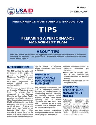 NUMBER 7
2ND
EDITION, 2010
PERFORMANCE MONITORING & EVALUATION
TIPS
PREPARING A PERFORMANCE
MANAGEMENT PLAN
ABOUT TIPS
These TIPS provide practical advice and suggestions to USAID managers on issues related to performance
monitoring and evaluation. This publication is a supplemental reference to the Automated Directive
System (ADS) Chapter 203.
INTRODUCTION
This TIPS provides the reader with
an overview of the purpose and
content of a Performance
Management Plan (PMP). It reviews
key concepts for effective
performance management and
outlines practical steps for
developing a PMP.
This discussion is focused primarily
on developing PMPs at the program
level. The program level is
represented by the Assistance
Objective and Intermediate Results
contained in the Results Framework.
These form the key objectives that
USAID will achieve in a particular
country or program over a specific
period of time. Projects also
require their own Monitoring and
Evaluation (M&E) plans. Many
principles presented here can be
applied to projects; however, some
adjustments in tools and approaches
may be necessary to effectively
address management requirements
at that level.
WHAT IS A
PERFORMANCE
MANAGEMENT
PLAN (PMP)?
The Performance Management Plan
(PMP) is a tool designed to assist in
setting up and managing the process
of monitoring, analyzing, evaluating,
and reporting progress toward
achieving the AO. PMPs enable
operating units to collect
comparable data over time. The
PMP is intended to be a living
document that is developed, used,
and updated by the AO team.
The PMP organizes performance
management tasks and data over the
life of a program. Specifically, it:
• Supports institutional memory of
definitions, assumptions, and
decisions.
• Alerts staff to imminent tasks,
such as data collection, data
quality assessments, and evaluation
planning.
• Provides documentation to help
mitigate audit risks.
WHY DOES
PERFORMANCE
MANAGEMENT
MATTER?
Performance management (or
monitoring, evaluation, and
reporting) represents USAID’s
commitment to using development
resources as effectively as possible
in order to achieve development
results. Effective performance
management is important to:
1
 