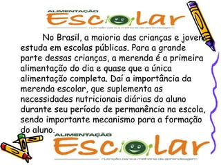 No Brasil, a maioria das crianças e jovens estuda em escolas públicas. Para a grande parte dessas crianças, a merenda é a primeira alimentação do dia e quase que a única alimentação completa. Daí a importância da merenda escolar, que suplementa as necessidades nutricionais diárias do aluno durante seu período de permanência na escola, sendo importante mecanismo para a formação do aluno.  