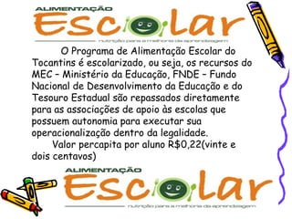 O Programa de Alimentação Escolar do Tocantins é escolarizado, ou seja, os recursos do MEC – Ministério da Educação, FNDE – Fundo Nacional de Desenvolvimento da Educação e do Tesouro Estadual são repassados diretamente para as associações de apoio às escolas que possuem autonomia para executar sua operacionalização dentro da legalidade.    Valor percapita por aluno R$0,22(vinte e dois centavos) 