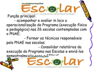 Função principal:  - acompanhar e avaliar in loco a operacionalização do Programa (execução física e pedagógica) nas 26 escolas contempladas com o PNAE;  - Formar os técnicos responsáveis pelo PNAE nas escolas;  - Consolidar relatórios da execução do Programa nas Escolas e enviá-los semestralmente para a SEDUC.  