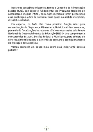 8
Dentre os conselhos existentes, temos o Conselho de Alimentação
Escolar (CAE), componente fundamental do Programa Nacional de
Alimentação Escolar (PNAE), para cujos membros foram preparados
essa publicação, a fim de subsidiar suas ações no âmbito municipal,
distrital e estadual.
Em especial, os CAEs têm como principal função zelar pela
concretização da Segurança Alimentar e Nutricional dos escolares,
por meio da fiscalização dos recursos públicos repassados pelo Fundo
Nacional de Desenvolvimento da Educação (FNDE), que complementa
o recurso dos Estados, Distrito Federal e Municípios, para compra de
gêneros alimentícios para a alimentação escolar e o acompanhamento
da execução desta política.
Vamos conhecer um pouco mais sobre esta importante política
pública?
 