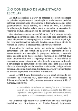 14
2O CONSELHO DE ALIMENTAÇÃO
ESCOLAR
As políticas públicas a partir do processo de redemocratização
do país têm impulsionado a participação da sociedade nas decisões
políticas, acompanhando e fiscalizando o desenvolvimento das ações
governamentais. Nesse sentido, no âmbito do PNAE, o Conselho
de Alimentação Escolar, criado para acompanhar a execução do
Programa, traduz a ideia primeira do chamado controle social.
Mas não basta apenas que o CAE exista. É preciso que ele seja
atuante, pois por meio do conselho a sociedade pode acompanhar de
perto a implementação do programa e também fiscalizar a aplicação
dos recursos financeiros, evitando desvios e garantindo o direito de
milhões de crianças e adolescentes à alimentação escolar.
O exercício do controle social por meio da participação da
comunidade tem por finalidade garantir o acompanhamento e
assessoramento da execução do programa. Ademais, o controle
social exercido pelos CAEs estaduais, municipais ou distrital deve
estar comprometido com a Segurança Alimentar e Nutricional da
população escolar reiterado nas diretrizes do programa, ratificando
a participação da comunidade no controle social para a garantia da
oferta da alimentação escolar saudável e adequada, configurando-se
comoaçãodeutilidadepúblicaedecidadaniaaoreunirrepresentações
de diversos segmentos diretamente interessados.
Assim, o FNDE busca desempenhar o seu papel atendendo aos
interesses da sociedade civil, consoante as recomendações do
Tribunal de Contas da União, observando o contido no Acórdão n°
158/2002, que define:
A necessidade de reforçar as orientações aos conselheiros,
para ampliar e aprofundar o acompanhamento dos diferentes
aspectos da execução do PNAE e garantir melhor embasamento
para o parecer conclusivo encaminhado ao FNDE (TCU, 2002).
Os Conselhos hoje devem estar constituídos em 5.570 municípios
brasileiros, nos 26 estados e no Distrito Federal, totalizando,
 