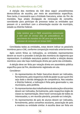 16
Eleição dos Membros do CAE
A eleição dos membros do CAE deve seguir procedimentos
democráticos de escolha, por meio de assembleias específicas.
Para tanto, é necessário que a Entidade Executora, antes do fim do
mandato, faça ampla divulgação da renovação do conselho,
convidando para participar do processo todas as entidades que
possam vir a contribuir com a alimentação escolar do município,
estado ou Distrito Federal.
Cabe lembrar que o FNDE encaminha comunicado à EEX
com 30 (trinta) dias de antecedência do vencimento
do mandato do CAE para que seja feito o processo de
renovação em tempo hábil.
Convidadas todas as entidades, estas devem indicar os possíveis
membros para o CAE, conforme composição mostrada anteriormente.
Após serem feitas as indicações, as entidades representantes
devem se reunir e proceder à eleição dos membros do segmento que
representam. A entidade executora poderá mediar a eleição desses
membros caso não haja mobilização direta por parte das entidades.
A eleição deve ser feita por votação direta em assembleia pública
específica para tal fim, devidamente registrada em ata.
Considerar:
•	 Os representantes do Poder Executivo devem ser indicados,
formalmente, pelo respectivo chefe do poder ou por quem lhe
seja dada a devida delegação de competência. Nos estados
e Distrito Federal, a indicação é feita pelo governador e, nos
municípios, pelo prefeito.
•	 Osrepresentantesdostrabalhadoresdaeducaçãoediscentes
devem ser indicados, formalmente, pelo respectivo órgão de
classe ou representação. Deve haver convocação de todos os
interessados, e, em reunião plenária, procede-se à eleição.
•	 Os representantes de pais de alunos devem ser indicados,
formalmente, pelos conselhos escolares, associação de pais
e mestres ou entidade similar. A escolha deve ser feita em
Cabe lembrar que o FNDE encaminha comunicado
à EEX com 30 (trinta) dias de antecedência do
vencimento do mandato do CAE para que seja feito o
processo de renovação em tempo hábil.
 