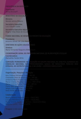 PRESIDÊNCIA DA REPÚBLICA
Presidenta
Dilma Rousseff
MINISTÉRIO DA EDUCAÇÃO
Ministro
Renato Janine Ribeiro
Secretário Executivo
Luiz Cláudio Costa
Secretário Executivo Adjunto
Wagner Vilas Boas de Souza
FUNDO NACIONAL DE DESENVOLVIMENTO DA EDUCAÇÃO
Presidente
Antonio Idilvan de Lima Alencar
DIRETORIA DE AÇÕES EDUCACIONAIS
Diretora
Maria Fernanda Nogueira Bittencourt
COORDENAÇÃO GERAL DO PROGRAMA NACIONAL DE ALIMENTAÇÃO ESCOLAR
Coordenadora
Manuelita Falcão Brito
COMISSÃO PERMANENTE DA EDUCAÇÃO DO GRUPO NACIONAL DE DIREITOS HUMANOS DO
CONSELHO NACIONAL DOS PROCURADORES GERAIS DO MINISTÉRIO PÚBLICO DOS
ESTADOS, DO DISTRITO FEDERAL E DA UNIÃO – COPEDUC/GNDH/CNPG
________________________________________________________________________________
Organização, Pesquisa e Redação
Ana Cristina Ferrareze Cirne – MP-RS
Clodoaldo Silva da Anunciação – MP-BA
Jordanna Maria Nunes Costa – FNDE/MEC
Maria Cristina Manella Cordeiro – MPF-PFDC
Maria Cristina Rocha Pimentel – MP-ES
Paulo Egon Wiederkehr – SEA/MEC
Sérgio Luiz Pinel Dias – MPF-PFDC
Vera Ferraz de Arruda – MP-RO
Colaboração
Beatriz Ribeiro Ferreira Pucci – FNDE/MEC
Luciana Mendonça Gottschall – FNDE/MEC
Maria Sineide Neres dos Santos – Cecane/Unifesp
Regiane Fonini – Cecane/UFPR
Tiragem: 6.000 exemplares
 