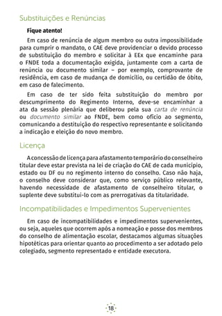 18
Substituições e Renúncias
Fique atento!
Em caso de renúncia de algum membro ou outra impossibilidade
para cumprir o mandato, o CAE deve providenciar o devido processo
de substituição do membro e solicitar à EEx que encaminhe para
o FNDE toda a documentação exigida, juntamente com a carta de
renúncia ou documento similar – por exemplo, comprovante de
residência, em caso de mudança de domicílio, ou certidão de óbito,
em caso de falecimento.
Em caso de ter sido feita substituição do membro por
descumprimento do Regimento Interno, deve-se encaminhar a
ata da sessão plenária que deliberou pela sua carta de renúncia
ou documento similar ao FNDE, bem como ofício ao segmento,
comunicando a destituição do respectivo representante e solicitando
a indicação e eleição do novo membro.
Licença
Aconcessãodelicençaparaafastamentotemporáriodoconselheiro
titular deve estar prevista na lei de criação do CAE de cada município,
estado ou DF ou no regimento interno do conselho. Caso não haja,
o conselho deve considerar que, como serviço público relevante,
havendo necessidade de afastamento de conselheiro titular, o
suplente deve substitui-lo com as prerrogativas da titularidade.
Incompatibilidades e Impedimentos Supervenientes
Em caso de incompatibilidades e impedimentos supervenientes,
ou seja, aqueles que ocorrem após a nomeação e posse dos membros
do conselho de alimentação escolar, destacamos algumas situações
hipotéticas para orientar quanto ao procedimento a ser adotado pelo
colegiado, segmento representado e entidade executora.
Caso 1 – Mudança de endereço do conselheiro que
inviabiliza a respectiva atuação no CAE do município/
estado/DF
 