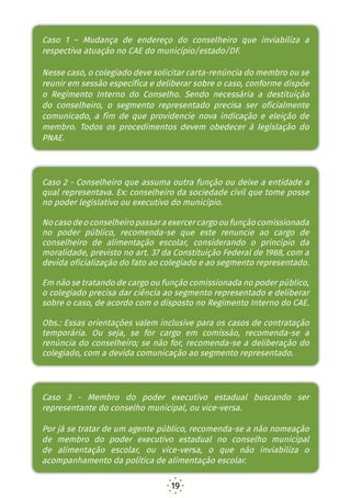 19
Nesse caso, o colegiado deve solicitar carta-renúncia do
membro ou se reunir em sessão específica e deliberar
sobre o caso, conforme dispõe o Regimento Interno do
Conselho. Sendo necessária a destituição do conselheiro,
o segmento representado precisa ser oficialmente
comunicado, a fim de que providencie nova indicação
e eleição de membro. Todos os procedimentos devem
obedecer à legislação do PNAE.
Caso 2 - Conselheiro que assuma outra função ou deixe
a entidade a qual representava. Ex.: conselheiro da
sociedade civil que tome posse no poder legislativo ou
executivo do município
No caso de o conselheiro passar a exercer cargo ou função
comissionada no poder público, recomenda-se que este
renuncie ao cargo de conselheiro de alimentação escolar,
considerando o princípio da moralidade, previsto no art. 37
da Constituição Federal de 1988, com a devida oficialização
do fato ao colegiado e ao segmento representado.
Em não se tratando de cargo ou função comissionada no
poder público, o colegiado precisa dar ciência ao segmento
representado e deliberar sobre o caso, de acordo com o
disposto no Regimento Interno do CAE.
Obs.: Essas orientações valem inclusive para os casos de
contratação temporária. Ou seja, se for cargo em comissão,
recomenda-se a renúncia do conselheiro; se não for, à
deliberação do colegiado, com a devida comunicação ao
segmento representado.
Caso 3 - Membro do poder executivo estadual buscando
Caso 1 – Mudança de endereço do conselheiro que inviabiliza a
respectiva atuação no CAE do município/estado/DF.
Nesse caso, o colegiado deve solicitar carta-renúncia do membro ou se
reunir em sessão específica e deliberar sobre o caso, conforme dispõe
o Regimento Interno do Conselho. Sendo necessária a destituição
do conselheiro, o segmento representado precisa ser oficialmente
comunicado, a fim de que providencie nova indicação e eleição de
membro. Todos os procedimentos devem obedecer à legislação do
PNAE.
Caso 2 - Conselheiro que assuma outra função ou deixe a entidade a
qual representava. Ex: conselheiro da sociedade civil que tome posse
no poder legislativo ou executivo do município.
Nocasodeoconselheiropassaraexercercargooufunçãocomissionada
no poder público, recomenda-se que este renuncie ao cargo de
conselheiro de alimentação escolar, considerando o princípio da
moralidade, previsto no art. 37 da Constituição Federal de 1988, com a
devida oficialização do fato ao colegiado e ao segmento representado.
Em não se tratando de cargo ou função comissionada no poder público,
o colegiado precisa dar ciência ao segmento representado e deliberar
sobre o caso, de acordo com o disposto no Regimento Interno do CAE.
Obs.: Essas orientações valem inclusive para os casos de contratação
temporária. Ou seja, se for cargo em comissão, recomenda-se a
renúncia do conselheiro; se não for, recomenda-se a deliberação do
colegiado, com a devida comunicação ao segmento representado.
Caso 3 - Membro do poder executivo estadual buscando ser
representante do conselho municipal, ou vice-versa.
Por já se tratar de um agente público, recomenda-se a não nomeação
de membro do poder executivo estadual no conselho municipal
de alimentação escolar, ou vice-versa, o que não inviabiliza o
acompanhamento da política de alimentação escolar.
 