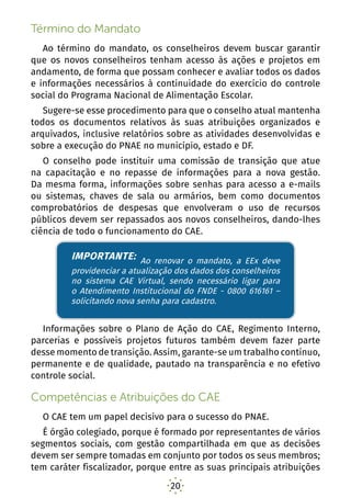 20
Término do Mandato
Ao término do mandato, os conselheiros devem buscar garantir
que os novos conselheiros tenham acesso às ações e projetos em
andamento, de forma que possam conhecer e avaliar todos os dados
e informações necessários à continuidade do exercício do controle
social do Programa Nacional de Alimentação Escolar.
Sugere-se esse procedimento para que o conselho atual mantenha
todos os documentos relativos às suas atribuições organizados e
arquivados, inclusive relatórios sobre as atividades desenvolvidas e
sobre a execução do PNAE no município, estado e DF.
O conselho pode instituir uma comissão de transição que atue
na capacitação e no repasse de informações para a nova gestão.
Da mesma forma, informações sobre senhas para acesso a e-mails
ou sistemas, chaves de sala ou armários, bem como documentos
comprobatórios de despesas que envolveram o uso de recursos
públicos devem ser repassados aos novos conselheiros, dando-lhes
ciência de todo o funcionamento do CAE.
IMPORTANTE: Ao renovar o mandato, a EEx deve
providenciar a atualização dos dados dos conselheiros
no sistema CAE Virtual, sendo necessário ligar para
o Atendimento Institucional do FNDE - 0800 616161 –
solicitando nova senha para cadastro.
Informações sobre o Plano de Ação do CAE, Regimento Interno,
parcerias e possíveis projetos futuros também devem fazer parte
desse momento de transição. Assim, garante-se um trabalho contínuo,
permanente e de qualidade, pautado na transparência e no efetivo
controle social.
Competências e Atribuições do CAE
O CAE tem um papel decisivo para o sucesso do PNAE.
É órgão colegiado, porque é formado por representantes de vários
segmentos sociais, com gestão compartilhada em que as decisões
devem ser sempre tomadas em conjunto por todos os seus membros;
tem caráter fiscalizador, porque entre as suas principais atribuições
IMPORTANTE: Ao renovar o mandato, a EEx deve
providenciar a atualização dos dados dos conselheiros
no sistema CAE Virtual, sendo necessário ligar para
o Atendimento Institucional do FNDE - 0800 616161 –
solicitando nova senha para cadastro.
 