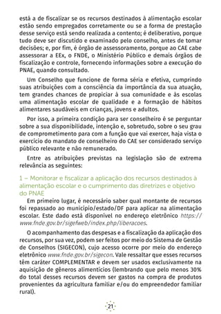 21
está a de fiscalizar se os recursos destinados à alimentação escolar
estão sendo empregados corretamente ou se a forma de prestação
desse serviço está sendo realizada a contento; é deliberativo, porque
tudo deve ser discutido e examinado pelo conselho, antes de tomar
decisões; e, por fim, é órgão de assessoramento, porque ao CAE cabe
assessorar a EEx, o FNDE, o Ministério Público e demais órgãos de
fiscalização e controle, fornecendo informações sobre a execução do
PNAE, quando consultado.
Um Conselho que funcione de forma séria e efetiva, cumprindo
suas atribuições com a consciência da importância da sua atuação,
tem grandes chances de propiciar à sua comunidade e às escolas
uma alimentação escolar de qualidade e a formação de hábitos
alimentares saudáveis em crianças, jovens e adultos.
Por isso, a primeira condição para ser conselheiro é se perguntar
sobre a sua disponibilidade, intenção e, sobretudo, sobre o seu grau
de comprometimento para com a função que vai exercer, haja vista o
exercício do mandato de conselheiro do CAE ser considerado serviço
público relevante e não remunerado.
Entre as atribuições previstas na legislação são de extrema
relevância as seguintes:
1 – Monitorar e fiscalizar a aplicação dos recursos destinados à
alimentação escolar e o cumprimento das diretrizes e objetivo
do PNAE
Em primeiro lugar, é necessário saber qual montante de recursos
foi repassado ao município/estado/DF para aplicar na alimentação
escolar. Este dado está disponível no endereço eletrônico https://
www.fnde.gov.br/sigefweb/index.php/liberacoes.
O acompanhamento das despesas e a fiscalização da aplicação dos
recursos, por sua vez, podem ser feitos por meio do Sistema de Gestão
de Conselhos (SIGECON), cujo acesso ocorre por meio do endereço
eletrônico www.fnde.gov.br/sigecon. Vale ressaltar que esses recursos
têm caráter COMPLEMENTAR e devem ser usados exclusivamente na
aquisição de gêneros alimentícios (lembrando que pelo menos 30%
do total desses recursos devem ser gastos na compra de produtos
provenientes da agricultura familiar e/ou do empreendedor familiar
rural).
 