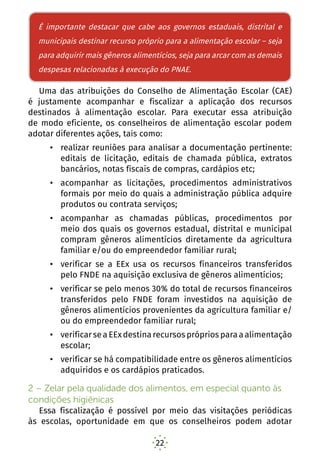 22
É importante destacar que cabe aos governos estaduais,
distritais e municipais destinar dinheiro próprio para a
alimentação escolar – seja para adquirir mais gêneros
alimentícios, seja para arcar com as demais despesas
relacionadas à execução do PNAE.
Uma das atribuições do Conselho de Alimentação Escolar (CAE)
é justamente acompanhar e fiscalizar a aplicação dos recursos
destinados à alimentação escolar. Para executar essa atribuição
de modo eficiente, os conselheiros de alimentação escolar podem
adotar diferentes ações, tais como:
•	 realizar reuniões para analisar a documentação pertinente:
editais de licitação, editais de chamada pública, extratos
bancários, notas fiscais de compras, cardápios etc;
•	 acompanhar as licitações, procedimentos administrativos
formais por meio do quais a administração pública adquire
produtos ou contrata serviços;
•	 acompanhar as chamadas públicas, procedimentos por
meio dos quais os governos estadual, distrital e municipal
compram gêneros alimentícios diretamente da agricultura
familiar e/ou do empreendedor familiar rural;
•	 verificar se a EEx usa os recursos financeiros transferidos
pelo FNDE na aquisição exclusiva de gêneros alimentícios;
•	 verificar se pelo menos 30% do total de recursos financeiros
transferidos pelo FNDE foram investidos na aquisição de
gêneros alimentícios provenientes da agricultura familiar e/
ou do empreendedor familiar rural;
•	 verificar se a EEx destina recursos próprios para a alimentação
escolar;
•	 verificar se há compatibilidade entre os gêneros alimentícios
adquiridos e os cardápios praticados.
2 – Zelar pela qualidade dos alimentos, em especial quanto às
condições higiênicas
Essa fiscalização é possível por meio das visitações periódicas
às escolas, oportunidade em que os conselheiros podem adotar
É importante destacar que cabe aos governos estaduais, distrital e
municipais destinar recurso próprio para a alimentação escolar – seja
para adquirir mais gêneros alimentícios, seja para arcar com as demais
despesas relacionadas à execução do PNAE.
 