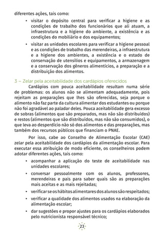 23
diferentes ações, tais como:
•	 visitar o depósito central para verificar a higiene e as
condições de trabalho dos funcionários que ali atuam, a
infraestrutura e a higiene do ambiente, a existência e as
condições do mobiliário e dos equipamentos;
•	 visitar as unidades escolares para verificar a higiene pessoal
e as condições de trabalho das merendeiras, a infraestrutura
e a higiene dos ambientes, a existência e o estado de
conservação de utensílios e equipamentos, a armazenagem
e a conservação dos gêneros alimentícios, a preparação e a
distribuição dos alimentos.
3 – Zelar pela aceitabilidade dos cardápios oferecidos	
	 Cardápios com pouca aceitabilidade resultam numa série
de problemas: os alunos não se alimentam adequadamente, pois
rejeitam as preparações que lhes são oferecidas, seja porque o
alimento não faz parte da cultura alimentar dos estudantes ou porque
não foi agradável ao paladar deles. Pouca aceitabilidade gera excesso
de sobras (alimentos que são preparados, mas não são distribuídos)
e restos (alimentos que são distribuídos, mas não são consumidos), o
que leva ao desperdício não só dos alimentos e das preparações, mas
também dos recursos públicos que financiam o PNAE.
	 Por isso, cabe ao Conselho de Alimentação Escolar (CAE)
zelar pela aceitabilidade dos cardápios da alimentação escolar. Para
executar essa atribuição de modo eficiente, os conselheiros podem
adotar diferentes ações, tais como:
•	 acompanhar a aplicação do teste de aceitabilidade nas
unidades escolares;
•	 conversar pessoalmente com os alunos, professores,
merendeiras e pais para saber quais são as preparações
mais aceitas e as mais rejeitadas;
•	 verificarseoshábitosalimentaresdosalunossãorespeitados;
•	 verificar a qualidade dos alimentos usados na elaboração da
alimentação escolar;
•	 dar sugestões e propor ajustes para os cardápios elaborados
pelo nutricionista responsável técnico;
 