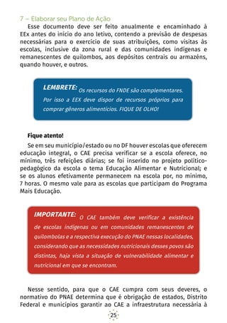25
7 – Elaborar seu Plano de Ação
Esse documento deve ser feito anualmente e encaminhado à
EEx antes do início do ano letivo, contendo a previsão de despesas
necessárias para o exercício de suas atribuições, como visitas às
escolas, inclusive da zona rural e das comunidades indígenas e
remanescentes de quilombos, aos depósitos centrais ou armazéns,
quando houver, e outros.
LEMBRETE: Os recursos do FNDE são complementares,
então a EEX deve dispor de recursos próprios para com.rar
gêneros alimentícios. FIQUE DE OLHO!
Fique atento!
Se em seu município/estado ou no DF houver escolas que oferecem
educação integral, o CAE precisa verificar se a escola oferece, no
mínimo, três refeições diárias; se foi inserido no projeto político-
pedagógico da escola o tema Educação Alimentar e Nutricional; e
se os alunos efetivamente permanecem na escola por, no mínimo,
7 horas. O mesmo vale para as escolas que participam do Programa
Mais Educação.
IMPORTANTE: O CAE também deve verificar a existência
de escolas indígenas ou em comunidades remanescentes
de quilombolas e a respectiva execução do PNAE
nessas localidades, considerando que as necessidades
nutricionais desses povos são distintas, haja vista a
situação de vulnerabilidade alimentar e nutricional em
que se encontram.
Nesse sentido, para que o CAE cumpra com seus deveres, o
normativo do PNAE determina que é obrigação de estados, Distrito
Federal e municípios garantir ao CAE a infraestrutura necessária à
LEMBRETE: Os recursos do FNDE são complementares.
Por isso a EEX deve dispor de recursos próprios para
comprar gêneros alimentícios. FIQUE DE OLHO!
IMPORTANTE: O CAE também deve verificar a existência
de escolas indígenas ou em comunidades remanescentes de
quilombolas e a respectiva execução do PNAE nessas localidades,
considerando que as necessidades nutricionais desses povos são
distintas, haja vista a situação de vulnerabilidade alimentar e
nutricional em que se encontram.
 
