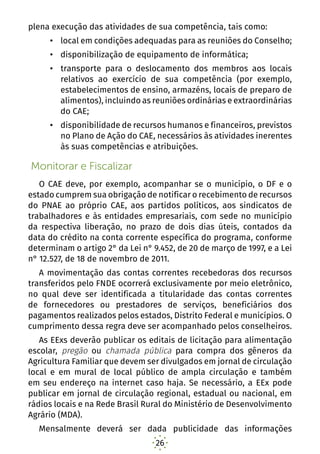26
plena execução das atividades de sua competência, tais como:
•	 local em condições adequadas para as reuniões do Conselho;
•	 disponibilização de equipamento de informática;
•	 transporte para o deslocamento dos membros aos locais
relativos ao exercício de sua competência (por exemplo,
estabelecimentos de ensino, armazéns, locais de preparo de
alimentos), incluindo as reuniões ordinárias e extraordinárias
do CAE;
•	 disponibilidade de recursos humanos e financeiros, previstos
no Plano de Ação do CAE, necessários às atividades inerentes
às suas competências e atribuições.
Monitorar e Fiscalizar
O CAE deve, por exemplo, acompanhar se o município, o DF e o
estado cumprem sua obrigação de notificar o recebimento de recursos
do PNAE ao próprio CAE, aos partidos políticos, aos sindicatos de
trabalhadores e às entidades empresariais, com sede no município
da respectiva liberação, no prazo de dois dias úteis, contados da
data do crédito na conta corrente específica do programa, conforme
determinam o artigo 2° da Lei n° 9.452, de 20 de março de 1997, e a Lei
n° 12.527, de 18 de novembro de 2011.
A movimentação das contas correntes recebedoras dos recursos
transferidos pelo FNDE ocorrerá exclusivamente por meio eletrônico,
no qual deve ser identificada a titularidade das contas correntes
de fornecedores ou prestadores de serviços, beneficiários dos
pagamentos realizados pelos estados, Distrito Federal e municípios. O
cumprimento dessa regra deve ser acompanhado pelos conselheiros.
As EExs deverão publicar os editais de licitação para alimentação
escolar, pregão ou chamada pública para compra dos gêneros da
Agricultura Familiar que devem ser divulgados em jornal de circulação
local e em mural de local público de ampla circulação e também
em seu endereço na internet caso haja. Se necessário, a EEx pode
publicar em jornal de circulação regional, estadual ou nacional, em
rádios locais e na Rede Brasil Rural do Ministério de Desenvolvimento
Agrário (MDA).
Mensalmente deverá ser dada publicidade das informações
 