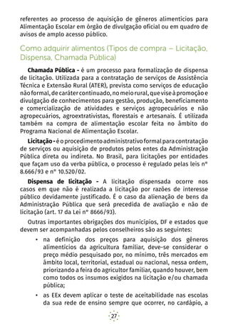 27
referentes ao processo de aquisição de gêneros alimentícios para
Alimentação Escolar em órgão de divulgação oficial ou em quadro de
avisos de amplo acesso público.
Como adquirir alimentos (Tipos de compra – Licitação,
Dispensa, Chamada Pública)
Chamada Pública - é um processo para formalização de dispensa
de licitação. Utilizada para a contratação de serviços de Assistência
Técnica e Extensão Rural (ATER), prevista como serviços de educação
nãoformal,decarátercontinuado,nomeiorural,queviseàpromoçãoe
divulgação de conhecimentos para gestão, produção, beneficiamento
e comercialização de atividades e serviços agropecuários e não
agropecuários, agroextrativistas, florestais e artesanais. É utilizada
também na compra de alimentação escolar feita no âmbito do
Programa Nacional de Alimentação Escolar.
Licitação-éoprocedimentoadministrativoformalparacontratação
de serviços ou aquisição de produtos pelos entes da Administração
Pública direta ou indireta. No Brasil, para licitações por entidades
que façam uso da verba pública, o processo é regulado pelas leis n°
8.666/93 e n° 10.520/02.
Dispensa de licitação - A licitação dispensada ocorre nos
casos em que não é realizada a licitação por razões de interesse
público devidamente justificado. É o caso da alienação de bens da
Administração Pública que será precedida de avaliação e não de
licitação (art. 17 da Lei n° 8666/93).
Outras importantes obrigações dos municípios, DF e estados que
devem ser acompanhadas pelos conselheiros são as seguintes:
•	 na definição dos preços para aquisição dos gêneros
alimentícios da agricultura familiar, deve-se considerar o
preço médio pesquisado por, no mínimo, três mercados em
âmbito local, territorial, estadual ou nacional, nessa ordem,
priorizando a feira do agricultor familiar, quando houver, bem
como todos os insumos exigidos na licitação e/ou chamada
pública;
•	 as EEx devem aplicar o teste de aceitabilidade nas escolas
da sua rede de ensino sempre que ocorrer, no cardápio, a
 