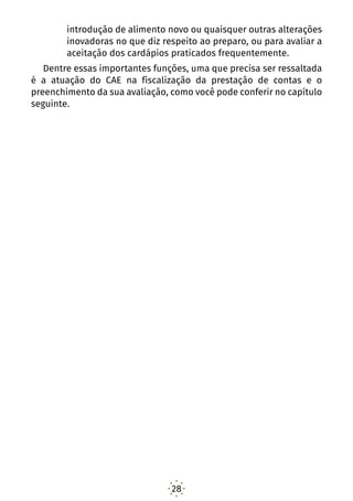 28
introdução de alimento novo ou quaisquer outras alterações
inovadoras no que diz respeito ao preparo, ou para avaliar a
aceitação dos cardápios praticados frequentemente.
Dentre essas importantes funções, uma que precisa ser ressaltada
é a atuação do CAE na fiscalização da prestação de contas e o
preenchimento da sua avaliação, como você pode conferir no capítulo
seguinte.
 
