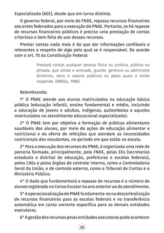 30
Especializado (AEE), desde que em turno distinto.
O governo federal, por meio do FNDE, repassa recursos financeiros
aos entes federados para a execução do PNAE. Portanto, se há repasse
de recursos financeiros públicos é preciso uma prestação de contas
criteriosa e bem feita do uso desses recursos.
Prestar contas nada mais é do que dar informações confiáveis e
relevantes a respeito de algo pelo qual se é responsável. De acordo
com o art. 70 da Constituição Federal:
Prestará contas qualquer pessoa física ou jurídica, pública ou
privada, que utilize e arrecade, guarde, gerencie ou administre
dinheiros, bens e valores públicos ou pelos quais a União
responda. (BRASIL, 1988).
Relembrando:
1° O PNAE atende aos alunos matriculados na educação básica
pública (educação infantil, ensino fundamental e médio, incluindo
a educação de jovens e adultos, indígenas, quilombolas e aqueles
matriculados no atendimento educacional especializado).
2° O PNAE tem por objetivo a formação de práticas alimentares
saudáveis dos alunos, por meio de ações de educação alimentar e
nutricional e da oferta de refeições que atendam as necessidades
nutricionais dos estudantes, no período em que estão na escola.
3° Para a execução dos recursos do PNAE, é organizada uma rede de
parceria formada, principalmente, pelo FNDE, pelas EEx (secretarias
estaduais e distrital de educação, prefeituras e escolas federais),
pelos CAEs e pelos órgãos de controle interno, como a Controladoria
Geral da União, e de controle externo, como o Tribunal de Contas e o
Ministério Público.
4° O dado que fundamentará o repasse de recursos é o número de
alunosregistradonoCensoEscolarnoanoanterioraodoatendimento.
5°AoperacionalizaçãodoPNAEfundamenta-senadescentralização
de recursos financeiros para as escolas federais e na transferência
automática em conta corrente específica para as demais entidades
executoras.
6°Agestãodosrecursospelasentidadesexecutoraspodeacontecer
 
