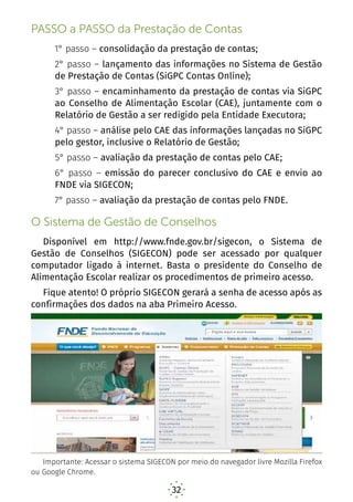 32
PASSO a PASSO da Prestação de Contas
1° passo – consolidação da prestação de contas;
2° passo – lançamento das informações no Sistema de Gestão
de Prestação de Contas (SiGPC Contas Online);
3° passo – encaminhamento da prestação de contas via SiGPC
ao Conselho de Alimentação Escolar (CAE), juntamente com o
Relatório de Gestão a ser redigido pela Entidade Executora;
4° passo – análise pelo CAE das informações lançadas no SiGPC
pelo gestor, inclusive o Relatório de Gestão;
5° passo – avaliação da prestação de contas pelo CAE;
6° passo – emissão do parecer conclusivo do CAE e envio ao
FNDE via SIGECON;
7° passo – avaliação da prestação de contas pelo FNDE.
O Sistema de Gestão de Conselhos
Disponível em http://www.fnde.gov.br/sigecon, o Sistema de
Gestão de Conselhos (SIGECON) pode ser acessado por qualquer
computador ligado à internet. Basta o presidente do Conselho de
Alimentação Escolar realizar os procedimentos de primeiro acesso.
Fique atento! O próprio SIGECON gerará a senha de acesso após as
confirmações dos dados na aba Primeiro Acesso.
Importante: Acessar o sistema SIGECON por meio do navegador livre Mozilla Firefox
ou Google Chrome.
 