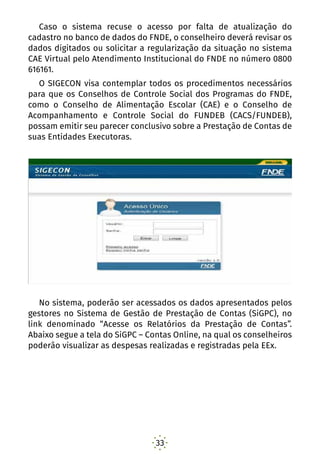 33
Caso o sistema recuse o acesso por falta de atualização do
cadastro no banco de dados do FNDE, o conselheiro deverá revisar os
dados digitados ou solicitar a regularização da situação no sistema
CAE Virtual pelo Atendimento Institucional do FNDE no número 0800
616161.
O SIGECON visa contemplar todos os procedimentos necessários
para que os Conselhos de Controle Social dos Programas do FNDE,
como o Conselho de Alimentação Escolar (CAE) e o Conselho de
Acompanhamento e Controle Social do FUNDEB (CACS/FUNDEB),
possam emitir seu parecer conclusivo sobre a Prestação de Contas de
suas Entidades Executoras.
No sistema, poderão ser acessados os dados apresentados pelos
gestores no Sistema de Gestão de Prestação de Contas (SiGPC), no
link denominado “Acesse os Relatórios da Prestação de Contas”.
Abaixo segue a tela do SiGPC – Contas Online, na qual os conselheiros
poderão visualizar as despesas realizadas e registradas pela EEx.
 