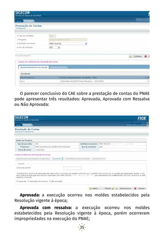 35
O parecer conclusivo do CAE sobre a prestação de contas do PNAE
pode apresentar três resultados: Aprovada, Aprovada com Ressalva
ou Não Aprovada:
Aprovada: a execução ocorreu nos moldes estabelecidos pela
Resolução vigente à época;
Aprovada com ressalva: a execução ocorreu nos moldes
estabelecidos pela Resolução vigente à época, porém ocorreram
impropriedades na execução do PNAE;
 